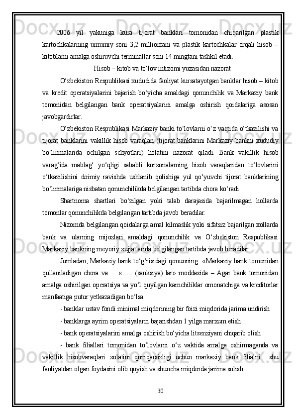 2006   yil   yakuniga   kura   tijorat   banklari   tomonidan   chiqarilgan   plastik
kartochkalarning   umumiy   soni   3,2   milliontani   va   plastik   kartochkalar   orqali   hisob   –
kitoblarni amalga oshiruvchi terminallar soni 14 mingtani tashkil etadi. 
                       Hisob – kitob va to‘lov intizomi yuzasidan nazorat 
O‘zbekiston Respublikasi xududida faoliyat kursatayotgan banklar hisob – kitob
va   kredit   operatsiyalarini   bajarish   bo‘yicha   amaldagi   qonunchilik   va   Markaziy   bank
tomonidan   belgilangan   bank   operatsiyalarini   amalga   oshirish   qoidalariga   asosan
javobgardirlar.
O‘zbekiston Respublikasi Markaziy banki to‘lovlarni o‘z vaqtida o‘tkazilishi va
tijorat banklarini vakillik hisob varaqlari (tijorat banklarini Markaziy bankni xududiy
bo‘linmalarida   ochilgan   schyotlari)   holatini   nazorat   qiladi.   Bank   vakillik   hisob
varag‘ida   mablag‘   yo‘qligi   sababli   korxonalarning   hisob   varaqlaridan   to‘lovlarini
o‘tkazilishini   doimiy   ravishda   ushlanib   qolishiga   yul   qo‘yuvchi   tijorat   banklarining
bo‘linmalariga nisbatan qonunchilikda belgilangan tartibda chora ko‘radi.
Shartnoma   shartlari   bo‘zilgan   yoki   talab   darajasida   bajarilmagan   hollarda
tomonlar qonunchilikda belgilangan tartibda javob beradilar.
Nizomda belgilangan qoidalarga amal kilmaslik yoki sifatsiz bajarilgan xollarda
bank   va   ularning   mijozlari   amaldagi   qonunchilik   va   O‘zbekiston   Respublikasi
Markaziy bankning meyoriy xujjatlarida belgilangan tartibda javob beradilar.
Jumladan, Markaziy bank to‘g‘risidagi qonunning   «Markaziy bank tomonidan
qullaniladigan   chora   va         «…..   (sanksiya)   lar»   moddasida   –   Agar   bank   tomonidan
amalga oshirilgan operatsiya va yo‘l quyilgan kamchiliklar omonatchiga va kreditorlar
manfaatiga putur yetkazadigan bo‘lsa:
- banklar ustav fondi minimal miqdorining bir foizi miqdorida jarima undirish
- banklarga ayrim operatsiyalarni bajarishdan 1 yilga marxum etish
- bank operatsiyalarini amalga oshirish bo‘yicha litsenziyani chiqarib olish
-   bank   filiallari   tomonidan   to‘lovlarni   o‘z   vaktida   amalga   oshirmaganda   va
vakillik   hisobvaraqlari   xolatini   qoniqarsizligi   uchun   markaziy   bank   filialni     shu
faoliyatdan olgan foydasini olib quyish va shuncha miqdorda jarima solish.
30 