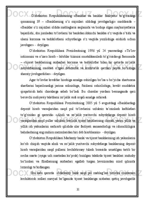   O‘zbekiston   Respublikasining   «Banklar   va   banklar   faoliyati»   to‘g‘risidagi
qonunning   39   –   «Banklarning   o‘z   mijozlari   oldidagi   javobgarligi»   moddasida   –
«Banklar o‘z mijozlari oldida mablaglarni saqlanishi va boshqa olgan majburiyatlarini
bajarilishi, shu jumladan to‘lovlarni bir bankdan ikkinchi bankka o‘z vaqtida o‘tishi va
ularni   korxona   va   tashkilotlarni   schyotlariga   o‘z   vaqtida   yozilishiga   erishish   uchun
javobgar» -  deyilgan.
O‘zbekiston   Respublikasi   Prezidentining   1996   yil   24   yanvardagi   «To‘lov
intizomini va o‘zaro hisob – kitoblar tizimini mustahkamlash to‘g‘risida»gi farmonida
–   «tijorat   banklarining   raxbarlari   korxona   va   tashkilotlar   bilan   bir   qatorda   xo‘jalik
subyektlarining   muddati   o‘tgan   debetorlik   va   kreditorlik   qarzlari   paydo   bo‘lishiga
shaxsiy jivobgardirlar» - deyilgan.
Agar to‘lovlar kreditlar hisobiga amalga oshirilgan bo‘lsa u bo‘yicha shartnoma
shartlarini   bajarilmasligi   jarima   solinishiga,   foizlarni   oshirilishiga,   kredit   muddatini
qisqartirish   kabi   choralarga   sabab   bo‘ladi.   Bu   choralar   yordam   bermaganda   qarz
beruvchi moliyaviy talablarni xo‘jalik sudi orqali amalga oshiradi.
O‘zbekiston   Respublikasi   Prezidentining   2005   yil   5   avgustdagi   «Banklardagi
depozit   hisob   varaqlaridan   naqd   pul   to‘lovlarini   uzluksiz   ta’minlash   kafolatlari
to‘g‘risida»   gi   qarorida-   «Aholi   va   xo‘jalik   yurituvchi   subyektlarga   depozit   hisob
varaqlaridan naqd pullar uzluksiz berilishi tijorat banklarining chorak, yarim yillik va
yillik   ish   yakunlarini   sarhisob   qilishda   ular   faoliyati   samaradorligi   va   ishonchliligini
baholashning eng muhim mezonlaridan biri deb hisoblansin»  - deyilgan.
O‘zbekiston Respublikasi Markaziy banki va tijorat banklarining ish yakunlarini
ko‘rib   chiqish   vaqtida   aholi   va   xo‘jalik   yurituvchi   subyektlarga   banklarning   depozit
hisob   varaqlaridan   naqd   pullarni   kechiktirmay   tulash   borasida   urnatilgan   tartib   bir
necha marta (oyiga uch martadan ko‘prok) buzilgan takdirda tijorat banklari xududiy
bo‘limlari   va   filiallarining   raxbarlari   egallab   turgan   lavozimidan   ozod   qilinishi
lozimligi ta’kidlangan.
  Shu   kabi   qarorda     «Markaziy   bank   naqd   pul   mablag‘lari   berishni   muntazam
kechiktirish   xollari   mavjud   bo‘lganida   tijorat   banklariga   nisbatan   qattiq   javobgarlik
31 