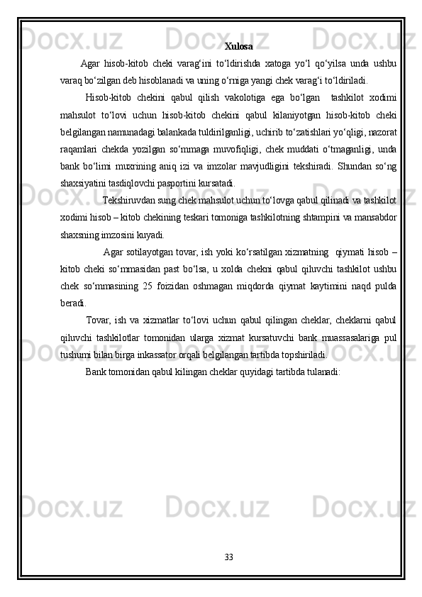 Xulosa
Agar   hisob-kitob   cheki   varag‘ini   to‘ldirishda   xatoga   yo‘l   qo‘yilsa   unda   ushbu
varaq bo‘zilgan deb hisoblanadi va uning o‘rniga yangi chek varag‘i to‘ldiriladi.
Hisob-kitob   chekini   qabul   qilish   vakolotiga   ega   bo‘lgan     tashkilot   xodimi
mahsulot   to‘lovi   uchun   hisob-kitob   chekini   qabul   kilaniyotgan   hisob-kitob   cheki
belgilangan namunadagi balankada tuldirilganligi, uchirib to‘zatishlari yo‘qligi, nazorat
raqamlari   chekda   yozilgan   so‘mmaga   muvofiqligi,   chek   muddati   o‘tmaganligi,   unda
bank   bo‘limi   muxrining   aniq   izi   va   imzolar   mavjudligini   tekshiradi.   Shundan   so‘ng
shaxsiyatini tasdiqlovchi pasportini kursatadi.
         Tekshiruvdan sung chek mahsulot uchun to‘lovga qabul qilinadi va tashkilot
xodimi hisob – kitob chekining teskari tomoniga tashkilotning shtampini va mansabdor
shaxsning imzosini kuyadi.
             Agar sotilayotgan tovar, ish yoki ko‘rsatilgan xizmatning   qiymati hisob –
kitob   cheki   so‘mmasidan   past   bo‘lsa,   u   xolda   chekni   qabul   qiluvchi   tashkilot   ushbu
chek   so‘mmasining   25   foizidan   oshmagan   miqdorda   qiymat   kaytimini   naqd   pulda
beradi. 
Tovar,   ish   va   xizmatlar   to‘lovi   uchun   qabul   qilingan   cheklar,   cheklarni   qabul
qiluvchi   tashkilotlar   tomonidan   ularga   xizmat   kursatuvchi   bank   muassasalariga   pul
tushumi bilan birga inkassator orqali belgilangan tartibda topshiriladi. 
Bank tomonidan qabul kilingan cheklar quyidagi tartibda tulanadi:
33