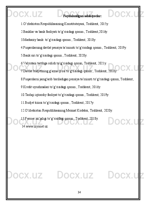 Foydalanilgan adabiyotlar:
1.O‘zbekiston Respublikasining Konstitutsiyasi, Toshkent, 2015y.
2.Banklar va bank faoliyati to‘g‘risidagi qonun , Toshkent,2016y.
3.Markaziy bank  to‘g‘risidagi qonun , Toshkent, 2018y.
4.Fuqarolarning davlat pensiya ta’minoti to‘g‘risidagi qonun , Toshkent, 2019y.
5.Bank siri to‘g‘risidagi qonun , Toshkent, 2020y.
6.Valyutani tartibga solish to‘g‘risidagi qonun, Toshkent, 2021y.
7.Davlat budjetining g‘azna ijrosi to‘g‘risidagi qonun , Toshkent, 2018y.
8.Fuqarolarni jamg‘arib boriladigan pensiya ta’minoti to‘g‘risidagi qonun, Toshkent,  
9.Kredit uyushmalari to‘g‘risidagi qonun , Toshkent, 2016y.
10.Tashqi iqtisodiy faoliyat to‘g‘risidagi qonun , Toshkent, 2019y.
11.Budjet tizimi to‘g‘risidagi qonun , Toshkent, 2017y.
12.O‘zbekiston Respublikasining Mexnat Kodeksi, Toshkent, 2020y.
13.Fermer xo‘jaligi to‘g‘risidagi qonun , Toshkent, 2018y.
 14.www.ziyonet.uz 
34