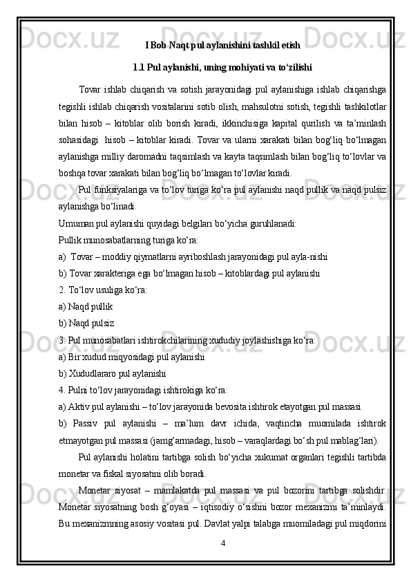 I Bob Naqt pul aylanishini tashkil etish
1.1 Pul aylanishi, uning mohiyati va to‘zilishi
Tovar   ishlab  chiqarish  va  sotish  jarayonidagi   pul  aylanishiga  ishlab  chiqarishga
tegishli ishlab chiqarish vositalarini sotib olish, mahsulotni sotish, tegishli tashkilotlar
bilan   hisob   –   kitoblar   olib   borish   kiradi,   ikkinchisiga   kapital   qurilish   va   ta’minlash
sohasidagi    hisob – kitoblar kiradi. Tovar va ularni  xarakati  bilan bog‘liq bo‘lmagan
aylanishga milliy daromadni taqsimlash va kayta taqsimlash bilan bog‘liq to‘lovlar va
boshqa tovar xarakati bilan bog‘liq bo‘lmagan to‘lovlar kiradi.
Pul funksiyalariga va to‘lov turiga ko‘ra pul aylanishi naqd pullik va naqd pulsiz
aylanishga bo‘linadi.
Umuman pul aylanishi quyidagi belgilari bo‘yicha guruhlanadi:
Pullik munosabatlarning turiga ko‘ra:
a)  Tovar – moddiy qiymatlarni ayriboshlash jarayonidagi pul ayla-nishi
b) Tovar xarakteriga ega bo‘lmagan hisob – kitoblardagi pul aylanishi
2. To‘lov usuliga ko‘ra:
a) Naqd pullik 
b) Naqd pulsiz 
3. Pul munosabatlari ishtirokchilarining xududiy joylashishiga ko‘ra:
a) Bir xudud miqyosidagi pul aylanishi 
b) Xududlararo pul aylanishi 
4. Pulni to‘lov jarayonidagi ishtirokiga ko‘ra:
a) Aktiv pul aylanishi – to‘lov jarayonida bevosita ishtirok etayotgan pul massasi 
b)   Passiv   pul   aylanishi   –   ma’lum   davr   ichida,   vaqtincha   muomilada   ishtirok
etmayotgan pul massasi (jamg‘armadagi, hisob – varaqlardagi bo‘sh pul mablag‘lari).
Pul aylanishi holatini tartibga solish bo‘yicha xukumat organlari tegishli tartibda
monetar va fiskal siyosatini olib boradi.
Monetar   siyosat   –   mamlakatda   pul   massasi   va   pul   bozorini   tartibga   solishdir.
Monetar   siyosatning   bosh   g‘oyasi   –   iqtisodiy   o‘sishni   bozor   mexanizmi   ta’minlaydi.
Bu mexanizmning asosiy vositasi pul. Davlat yalpi talabga muomiladagi pul miqdorini
4