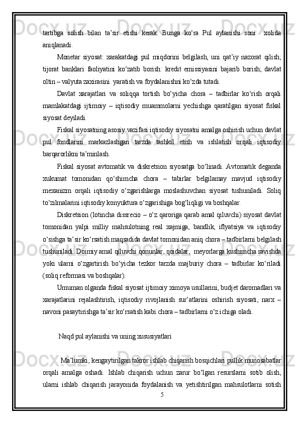 tartibga   solish   bilan   ta’sir   etishi   kerak.   Bunga   ko‘ra   Pul   aylanishi   soni     xolida
aniqlanadi. 
Monetar   siyosat:   xarakatdagi   pul   miqdorini   belgilash,   uni   qat’iy   nazorat   qilish;
tijorat   banklari   faoliyatini   ko‘zatib   borish:   kredit   emissiyasini   bajarib   borish;   davlat
oltin – valyuta zaxirasini  yaratish va foydalanishni ko‘zda tutadi. 
Davlat   xarajatlari   va   soliqqa   tortish   bo‘yicha   chora   –   tadbirlar   ko‘rish   orqali
mamlakatdagi   ijtimoiy   –   iqtisodiy   muammolarni   yechishga   qaratilgan   siyosat   fiskal
siyosat deyiladi.
Fiskal siyosatning asosiy vazifasi iqtisodiy siyosatni amalga oshirish uchun davlat
pul   fondlarini   markazlashgan   tarzda   tashkil   etish   va   ishlatish   orqali   iqtisodiy
barqarorlikni ta’minlash.
Fiskal   siyosat   avtomatik   va   diskretsion   siyosatga   bo‘linadi.   Avtomatik   deganda
xukumat   tomonidan   qo‘shimcha   chora   –   tabirlar   belgilamay   mavjud   iqtisodiy
mexanizm   orqali   iqtisodiy   o‘zgarishlarga   moslashuvchan   siyosat   tushuniladi.   Soliq
to‘zilmalarini iqtisodiy konyuktura o‘zgarishiga bog‘liqligi va boshqalar.
Diskretsion (lotincha dissrecio – o‘z qaroriga qarab amal qiluvchi) siyosat davlat
tomonidan   yalpi   milliy   mahsulotning   real   xajmiga,   bandlik,   iflyatsiya   va   iqtisodiy
o‘sishga ta’sir ko‘rsatish maqsadida davlat tomonidan aniq chora – tadbirlarni belgilash
tushuniladi. Doimiy amal qiluvchi qonunlar, qoidalar,  meyorlarga kushimcha ravishda
yoki   ularni   o‘zgartirish   bo‘yicha   tezkor   tarzda   majburiy   chora   –   tadbirlar   ko‘riladi
(soliq reformasi va boshqalar).
Umuman olganda fiskal siyosat ijtimoiy ximoya usullarini, budjet daromadlari va
xarajatlarini   rejalashtirish,   iqtisodiy   rivojlanish   sur’atlarini   oshirish   siyosati,   narx   –
navoni pasaytirishga ta’sir ko‘rsatish kabi chora – tadbirlarni o‘z ichiga oladi.
 Naqd pul aylanishi va uning xususiyatlari 
Ma’lumki, kengaytirilgan takror ishlab chiqarish bosqichlari pullik munosabatlar
orqali   amalga   oshadi.   Ishlab   chiqarish   uchun   zarur   bo‘lgan   resurslarni   sotib   olish,
ularni   ishlab   chiqarish   jarayonida   foydalanish   va   yetishtirilgan   mahsulotlarni   sotish
5