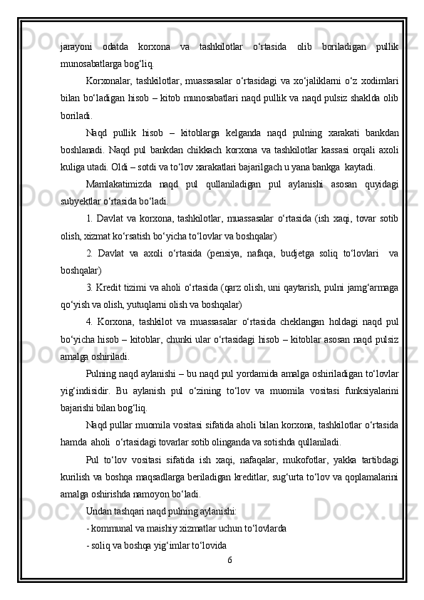 jarayoni   odatda   korxona   va   tashkilotlar   o‘rtasida   olib   boriladigan   pullik
munosabatlarga bog‘liq.
Korxonalar,   tashkilotlar,   muassasalar   o‘rtasidagi   va   xo‘jaliklarni   o‘z   xodimlari
bilan bo‘ladigan hisob – kitob munosabatlari naqd pullik va naqd pulsiz shaklda olib
boriladi.
Naqd   pullik   hisob   –   kitoblarga   kelganda   naqd   pulning   xarakati   bankdan
boshlanadi.   Naqd   pul   bankdan   chikkach   korxona   va   tashkilotlar   kassasi   orqali   axoli
kuliga utadi. Oldi – sotdi va to‘lov xarakatlari bajarilgach u yana bankga  kaytadi.
Mamlakatimizda   naqd   pul   qullaniladigan   pul   aylanishi   asosan   quyidagi
subyektlar o‘rtasida bo‘ladi.
1.   Davlat   va   korxona,   tashkilotlar,   muassasalar   o‘rtasida   (ish   xaqi,   tovar   sotib
olish, xizmat ko‘rsatish bo‘yicha to‘lovlar va boshqalar) 
2.   Davlat   va   axoli   o‘rtasida   (pensiya,   nafaqa,   budjetga   soliq   to‘lovlari     va
boshqalar)
3. Kredit tizimi va aholi o‘rtasida (qarz olish, uni qaytarish, pulni jamg‘armaga
qo‘yish va olish, yutuqlarni olish va boshqalar)
4.   Korxona,   tashkilot   va   muassasalar   o‘rtasida   cheklangan   holdagi   naqd   pul
bo‘yicha hisob – kitoblar, chunki ular o‘rtasidagi hisob – kitoblar asosan naqd pulsiz
amalga oshiriladi.
Pulning naqd aylanishi – bu naqd pul yordamida amalga oshiriladigan to‘lovlar
yig‘indisidir.   Bu   aylanish   pul   o‘zining   to‘lov   va   muomila   vositasi   funksiyalarini
bajarishi bilan bog‘liq.
Naqd pullar muomila vositasi sifatida aholi bilan korxona, tashkilotlar o‘rtasida
hamda  aholi  o‘rtasidagi tovarlar sotib olinganda va sotishda qullaniladi.
Pul   to‘lov   vositasi   sifatida   ish   xaqi,   nafaqalar,   mukofotlar,   yakka   tartibdagi
kurilish va boshqa maqsadlarga beriladigan kreditlar, sug‘urta to‘lov va qoplamalarini
amalga oshirishda namoyon bo‘ladi.
Undan tashqari naqd pulning aylanishi:
- kommunal va maishiy xizmatlar uchun to‘lovlarda 
- soliq va boshqa yig‘imlar to‘lovida 
6 