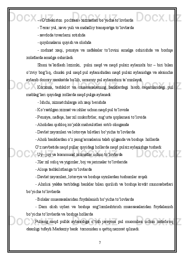 - «O‘zbekiston  pochtasi» xizmatlari bo‘yicha to‘lovlarda 
- Temir yul, xavo yuli va mahalliy transportga to‘lovlarda
- savdoda tovarlarni sotishda 
- quyilmalarni quyish va olishda 
-   mehnat   xaqi,   pensiya   va   nafakalar   to‘lovini   amalga   oshirishda   va   boshqa
xolatlarda amalga oshiriladi.
Shuni   ta’kidlash   lozimki,    pulni  naqd   va  naqd  pulsiz  aylanishi   bir  –  biri   bilan
o‘zviy bog‘liq, chunki pul naqd pul aylanishidan naqd pulsiz aylanishga va aksincha
aylanib doimiy xarakatda bo‘lib, umumiy pul aylanishini ta’minlaydi.
Korxona,   tashkilot   va   muassasalarning   banklardagi   hisob   raqamlaridagi   pul
mablag‘lari quyidagi xollarda naqd pulga aylanadi:
- Ishchi, xizmatchilarga ish xaqi berishda 
- Ko‘rsatilgan xizmat va ishlar uchun naqd pul to‘lovida 
- Pensiya, nafaqa, har xil mukofotlar, sug‘urta qoplamasi to‘lovida 
- Aholidan qishloq xo‘jalik mahsulotlari sotib olinganda 
- Davlat zayomlari va lotoreya biletlari bo‘yicha to‘lovlarda 
- Aholi banklardan o‘z jamg‘armalarini talab qilganda va boshqa  hollarda 
O‘z navbatida naqd pullar quyidagi hollarda naqd pulsiz aylanishga tushadi:
- Uy– joy va kommunal xizmatlar uchun to‘lovlarda 
- Xar xil soliq va yigimlar, boj va jarimalar to‘lovlarida 
- Aloqa tashkilotlariga to‘lovlarda 
- Davlat zayomlari, lotoreya va boshqa uyinlardan tushumlar orqali 
- Aholini yakka tartibdagi banklar bilan qurilish va boshqa kredit munosabatlari
bo‘yicha to‘lovlarda 
- Bolalar muassasalaridan foydalanish bo‘yicha to‘lovlarda 
-   Dam   olish   uylari   va   boshqa   sog‘lomlashtirish   muassasalaridan   foydalanish
bo‘yicha to‘lovlarda va boshqa hollarda 
Pulning   naqd   pullik   aylanishga   o‘tish   jarayoni   pul   muomilasi   uchun   xatarliroq
ekanligi tufayli Markaziy bank  tomonidan u qattiq nazorat qilinadi.
7