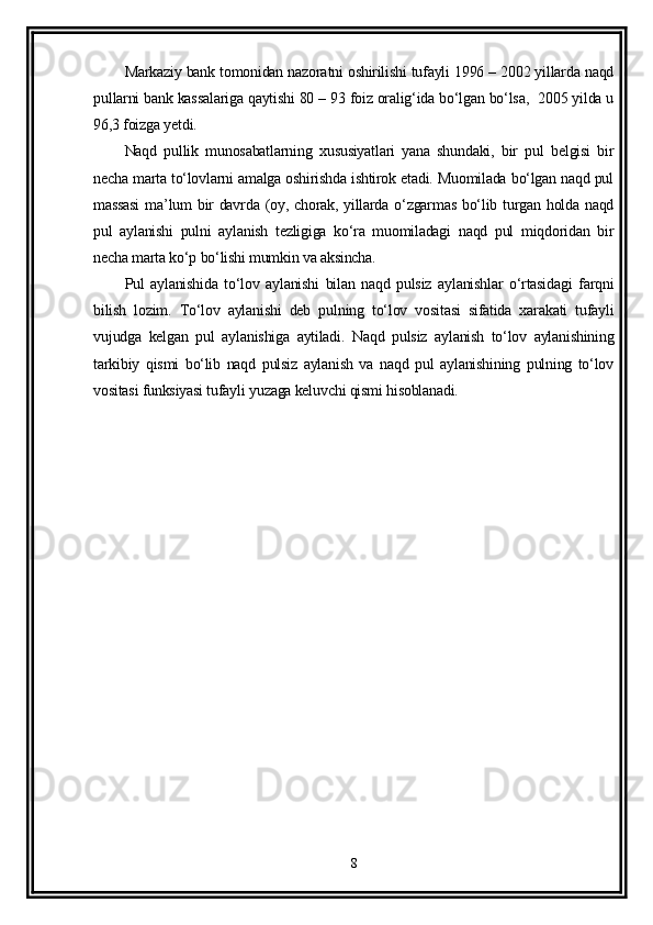 Markaziy bank tomonidan nazoratni oshirilishi tufayli 1996 – 2002 yillarda naqd
pullarni bank kassalariga qaytishi 80 – 93 foiz oralig‘ida bo‘lgan bo‘lsa,  2005 yilda u
96,3 foizga yetdi.
Naqd   pullik   munosabatlarning   xususiyatlari   yana   shundaki,   bir   pul   belgisi   bir
necha marta to‘lovlarni amalga oshirishda ishtirok etadi. Muomilada bo‘lgan naqd pul
massasi  ma’lum  bir  davrda (oy, chorak, yillarda o‘zgarmas  bo‘lib turgan holda naqd
pul   aylanishi   pulni   aylanish   tezligiga   ko‘ra   muomiladagi   naqd   pul   miqdoridan   bir
necha marta ko‘p bo‘lishi mumkin va aksincha.
Pul   aylanishida   to‘lov   aylanishi   bilan   naqd   pulsiz   aylanishlar   o‘rtasidagi   farqni
bilish   lozim.   To‘lov   aylanishi   deb   pulning   to‘lov   vositasi   sifatida   xarakati   tufayli
vujudga   kelgan   pul   aylanishiga   aytiladi.   Naqd   pulsiz   aylanish   to‘lov   aylanishining
tarkibiy   qismi   bo‘lib   naqd   pulsiz   aylanish   va   naqd   pul   aylanishining   pulning   to‘lov
vositasi funksiyasi tufayli yuzaga keluvchi qismi hisoblanadi.
8