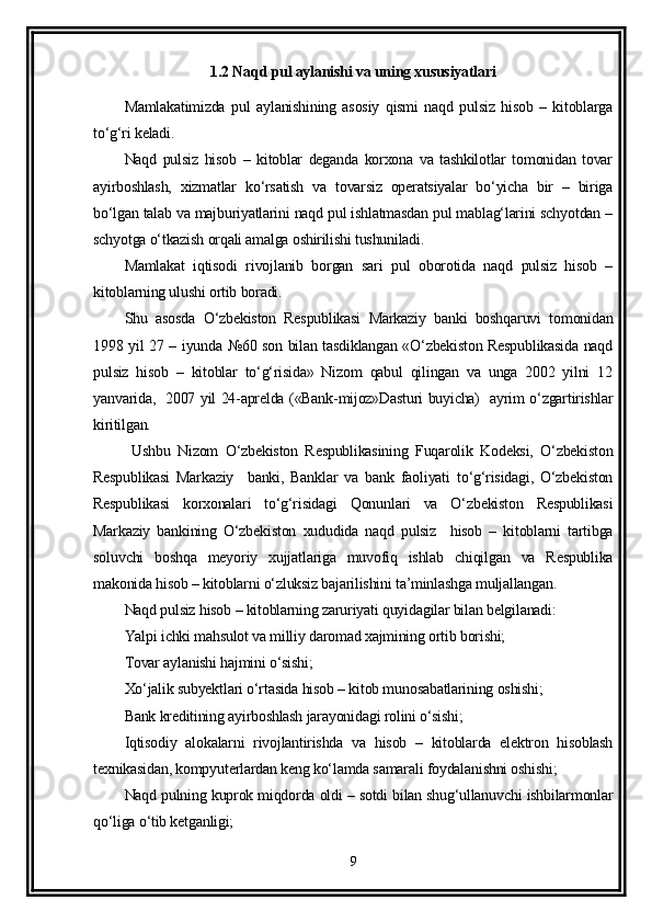 1.2 Naqd pul aylanishi va uning xususiyatlari
Mamlakatimizda   pul   aylanishining   asosiy   qismi   naqd   pulsiz   hisob   –   kitoblarga
to‘g‘ri keladi.
Naqd   pulsiz   hisob   –   kitoblar   deganda   korxona   va   tashkilotlar   tomonidan   tovar
ayirboshlash,   xizmatlar   ko‘rsatish   va   tovarsiz   operatsiyalar   bo‘yicha   bir   –   biriga
bo‘lgan talab va majburiyatlarini naqd pul ishlatmasdan pul mablag‘larini schyotdan –
schyotga o‘tkazish orqali amalga oshirilishi tushuniladi.
Mamlakat   iqtisodi   rivojlanib   borgan   sari   pul   oborotida   naqd   pulsiz   hisob   –
kitoblarning ulushi ortib boradi.
Shu   asosda   O‘zbekiston   Respublikasi   Markaziy   banki   boshqaruvi   tomonidan
1998 yil 27 – iyunda №60 son bilan tasdiklangan «O‘zbekiston Respublikasida naqd
pulsiz   hisob   –   kitoblar   to‘g‘risida»   Nizom   qabul   qilingan   va   unga   2002   yilni   12
yanvarida,   2007 yil 24-aprelda («Bank-mijoz»Dasturi buyicha)   ayrim o‘zgartirishlar
kiritilgan.
  Ushbu   Nizom   O‘zbekiston   Respublikasining   Fuqarolik   Kodeksi,   O‘zbekiston
Respublikasi   Markaziy     banki,   Banklar   va   bank   faoliyati   to‘g‘risidagi,   O‘zbekiston
Respublikasi   korxonalari   to‘g‘risidagi   Qonunlari   va   O‘zbekiston   Respublikasi
Markaziy   bankining   O‘zbekiston   xududida   naqd   pulsiz     hisob   –   kitoblarni   tartibga
soluvchi   boshqa   meyoriy   xujjatlariga   muvofiq   ishlab   chiqilgan   va   Respublika
makonida hisob – kitoblarni o‘zluksiz bajarilishini ta’minlashga muljallangan.
Naqd pulsiz hisob – kitoblarning zaruriyati quyidagilar bilan belgilanadi:
Yalpi ichki mahsulot va milliy daromad xajmining ortib borishi;
Tovar aylanishi hajmini o‘sishi; 
Xo‘jalik subyektlari o‘rtasida hisob – kitob munosabatlarining oshishi;
Bank kreditining ayirboshlash jarayonidagi rolini o‘sishi;
Iqtisodiy   alokalarni   rivojlantirishda   va   hisob   –   kitoblarda   elektron   hisoblash
texnikasidan, kompyuterlardan keng ko‘lamda samarali foydalanishni oshishi;
Naqd pulning kuprok miqdorda oldi – sotdi bilan shug‘ullanuvchi ishbilarmonlar
qo‘liga o‘tib ketganligi;
9 