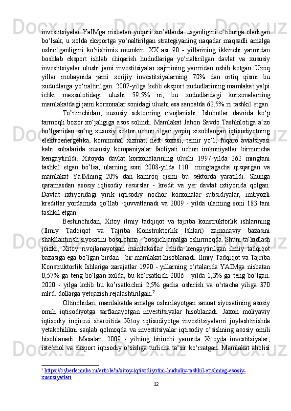 investitsiyalar   YaIMga   nisbatan   yuqori   sur’atlarda   usganligini   e‘tiborga   oladigan
bo‘lsak,  u  xolda  eksportga yo‘naltirilgan  strategiyaning  naqadar  maqsadli  amalga
oshirilganligini   ko‘rishimiz   mumkin.   XX   asr   90   -   yillarining   ikkinchi   yarmidan
boshlab   eksport   ishlab   chiqarish   hududlariga   yo‘naltirilgan   davlat   va   xususiy
investitsiyalar   ulushi   jami   investitsiyalar   xajmining   yarmidan   oshib   ketgan.  Uzoq
yillar   mobaynida   jami   xorijiy   investitsiyalarning   70%   dan   ortiq   qismi   bu
xududlarga yo‘naltirilgan. 2007-yilga kelib eksport xududlarining mamlakat yalpi
ichki   maxsulotidagi   ulushi   59,5%   ni,   bu   xududlardagi   korxonalarning
mamlakatdagi jami korxonalar sonidagi ulushi esa sanoatda 62,5% ni tashkil etgan.
To’rtinchidan,   xususiy   sektorning   rivojlanishi.   Islohotlar   davrida   ko‘p
tarmoqli  bozor xo‘jaligiga asos solindi. Mamlakat  Jahon Savdo Tashkilotiga a‘zo
bo‘lganidan   so‘ng   xususiy   sektor   uchun   ilgari   yopiq   xisoblangan   iqtisodiyotning
elektroenergetika,   kommunal   xizmat,   neft   soxasi,   temir   yo‘l,   fuqaro   aviatsiyasi
kabi   sohalarida   xususiy   kompaniyalar   faoliyati   uchun   imkoniyatlar   birmuncha
kengaytirildi.   Xitoyda   davlat   korxonalarining   ulushi   1997-yilda   262   mingtani
tashkil   etgan   bo’lsa,   ularning   soni   2008-yilda   110     mingtagacha   qisqargan   va
mamlakat   YaIMning   20%   dan   kamroq   qismi   bu   sektorda   yaratildi.   Shunga
qaramasdan   asosiy   iqtisodiy   resurslar   -   kredit   va   yer   davlat   ixtiyorida   qolgan.
Davlat   ixtiyoridagi   yirik   iqtisodiy   nochor   korxonalar   subsidiyalar,   imtiyozli
kreditlar   yordamida   qo‘llab   -quvvatlanadi   va   2009   -   yilda   ularning   soni   183   tani
tashkil etgan.
Beshinchidan,   Xitoy   ilmiy   tadqiqot   va   tajriba   konstruktorlik   ishlarining
(Ilmiy   Tadqiqot   va   Tajriba   Konstruktorlik   Ishlari)   zamonaviy   bazasini
shakllantirish siyosatini bosqichma - bosqich amalga oshirmoqda. Shuni ta‘kidlash
joizki,   Xitoy   rivojlanayotgan   mamlakatlar   ichida   kengaytirilgan   ilmiy   tadqiqot
bazasiga ega bo‘lgan birdan - bir mamlakat hisoblanadi. Ilmiy Tadqiqot va Tajriba
Konstruktorlik   Ishlariga   xarajatlar   1990   -   yillarning   o‘rtalarida   YAIMga   nisbatan
0,57%   ga   teng   bo‘lgan   xolda,   bu   ko‘rsatkich   2006   -   yilda   1,3%   ga   teng   bo‘lgan.
2020   -   yilga   kelib   bu   ko’rsatkichni   2,5%   gacha   oshirish   va   o‘rtacha   yiliga   370
mlrd. dollarga yetqazish rejalashtirilgan. 7
Oltinchidan, mamlakatda amalga oshirilayotgan sanoat siyosatining asosiy
omili   iqtisodiyotga   sarflanayotgan   investitsiyalar   hisoblanadi.   Jaxon   moliyaviy
iqtisodiy   inqirozi   sharoitida   Xitoy   iqtisodiyotga   investitsiyalarni   joylashtirishda
yetakchilikni  saqlab  qolmoqda  va investitsiyalar  iqtisodiy  o‘sishning  asosiy  omili
hisoblanadi.   Masalan,   2009   -   yilning   birinchi   yarmida   Xitoyda   investitsiyalar,
iste‘mol va eksport  iqtisodiy o‘sishga turlicha ta‘sir  ko‘rsatgan.  Mamlakat  aholisi
7
  https://cyberleninka.ru/article/n/xitoy-iqtisodiyotini-hududiy-tashkil-etishning-asosiy-
xususiyatlari  
12 