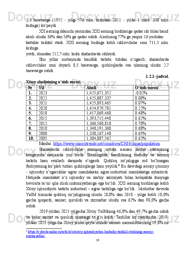 2,3   baravarga   (1952   -   yilgi   576   mln.   kishidan   2011   -   yilda   1   mlrd.   338   mln.
kishiga) ko‘paydi.
XX asrning ikkinchi yarmidan XXI asrning boshlariga qadar ish bilan band
aholi ulushi 36% dan 56% ga qadar oshdi. Axolining 77% ga yaqini 16 yoshdan
kattalar   tashkil   etadi.   XXI   asrning   boshiga   kelib   ishlovchilar   soni   711,5   mln.
kishiga
yetdi, shundan 212,7 mln. kishi shaharlarda ishlaydi.
Shu   yillar   mobaynida   bandlik   tarkibi   tubdan   o‘zgarib,   shaxarlarda
ishlovchilar   soni   deyarli   8,5   baravarga,   qishloqlarda   esa   ularning   ulushi   2,7
baravarga oshdi.
1.2.1–jadval.
Xitoy aholisining o’sish surati 
№ Yil Aholi  O’sish surati 
1. 2023 1,425,671,352 -0.02%
2. 2022 1,425,887,337 0.00%
3. 2021 1,425,893,465 0.07%
4. 2020 1,424,929,781 0.22%
5. 2018 1,417,069,468 0.48%
6. 2015 1,393,715,448 0.62%
7. 2012 1,366,560,818 0.70%
8. 2010 1,348,191,368 0.68%
9. 2008 1,330,167,148 0.65%
10. 2005 1,304,887,562 0.62%
Manba:  https://www.macrotrends.net/countries/CHN/china/population  
Shaxarlarda   ishlovchilar   sonining   ortishi   asosan   davlat   sektorining
kengayishi   natijasida   yuz   berdi.   Shuningdek,   bandlikning   hududiy   va   tarmoq
tarkibi   ham   sezilarli   darajada   o‘zgardi.   Qishloq   xo‘jaligiga   oid   bo‘lmagan
faoliyatning ko‘plab turlari qishloqlarga ham yoyildi. 8
 Bu davrdagi asosiy ijtimoiy
-   iqtisodiy   o‘zgarishlar   agrar   mamlakatni   agrar-industrial   mamlakatga   aylantirdi.
Natijada   mamlakat   o‘z   iqtisodiy   va   xarbiy   saloxiyati   bilan   kelajakda   dunyoga
bevosita ta‘sir qila olish imkoniyatlariga ega bo‘ldi. XXI asrning boshlariga kelib
Xitoy iqtisodiyoti tarkibi industrial – agrar tarkibga ega bo‘ldi.   Islohotlar davrida
YaIM   tizimida   qishloq   xo‘jaligining   ulushi   28,0%   dan   2010   -   yilga   kelib   10,0%
gacha   qisqardi,   sanoat,   qurulish   va   xizmatlar   ulushi   esa   62%   dan   90,0%   gacha
oshdi.
2019-yildan 2021-yilgacha Xitoy YaIMning 46,8% dan 49,7% gacha oshdi
va   bular   sanoat   va   qurilish   xissasiga   to‘g‘ri   keldi.   Taxlillar   ko‘rsatishicha,   2019-
yildan 2021-yilgacha Xitoy jaxon qayta ishlash sanoati maxsulotlarining 19,8% ini
8
  https://cyberleninka.ru/article/n/xitoy-iqtisodiyotini-hududiy-tashkil-etishning-asosiy-
xususiyatlari  
13 