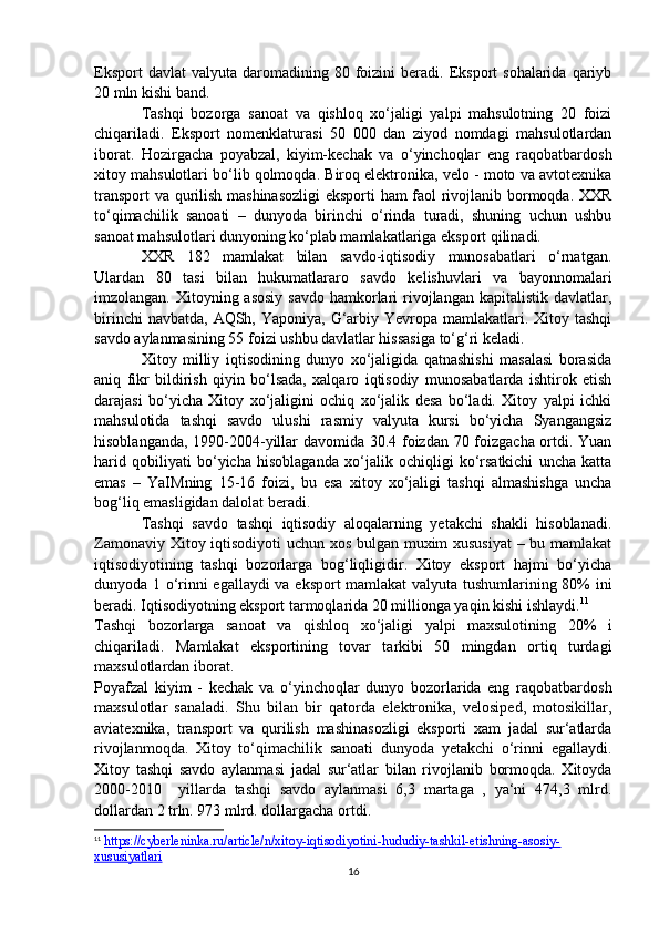Eksport  davlat  valyuta   daromadining  80  foizini   beradi.  Eksport  sohalarida   qariyb
20 mln kishi band. 
Tashqi   bozorga   sanoat   va   qishloq   xo‘jaligi   yalpi   mahsulotning   20   foizi
chiqariladi.   Eksport   nomenklaturasi   50   000   dan   ziyod   nomdagi   mahsulotlardan
iborat.   Hozirgacha   poyabzal,   kiyim-kechak   va   o‘yinchoqlar   eng   raqobatbardosh
xitoy mahsulotlari bo‘lib qolmoqda. Biroq elektronika, velo - moto va avtotexnika
transport va qurilish mashinasozligi  eksporti ham faol rivojlanib bormoqda. XXR
to‘qimachilik   sanoati   –   dunyoda   birinchi   o‘rinda   turadi,   shuning   uchun   ushbu
sanoat mahsulotlari dunyoning ko‘plab mamlakatlariga eksport qilinadi.
XXR   182   mamlakat   bilan   savdo-iqtisodiy   munosabatlari   o‘rnatgan.
Ulardan   80   tasi   bilan   hukumatlararo   savdo   kelishuvlari   va   bayonnomalari
imzolangan. Xitoyning asosiy  savdo  hamkorlari  rivojlangan  kapitalistik davlatlar,
birinchi  navbatda,  AQSh, Yaponiya, G‘arbiy Yevropa mamlakatlari. Xitoy tashqi
savdo aylanmasining 55 foizi ushbu davlatlar hissasiga to‘g‘ri keladi.
Xitoy   milliy   iqtisodining   dunyo   xo‘jaligida   qatnashishi   masalasi   borasida
aniq   fikr   bildirish   qiyin   bo‘lsada,   xalqaro   iqtisodiy   munosabatlarda   ishtirok   etish
darajasi   bo‘yicha   Xitoy   xo‘jaligini   ochiq   xo‘jalik   desa   bo‘ladi.   Xitoy   yalpi   ichki
mahsulotida   tashqi   savdo   ulushi   rasmiy   valyuta   kursi   bo‘yicha   Syangangsiz
hisoblanganda, 1990-2004-yillar davomida 30.4 foizdan 70 foizgacha ortdi. Yuan
harid   qobiliyati   bo‘yicha   hisoblaganda   xo‘jalik   ochiqligi   ko‘rsatkichi   uncha   katta
emas   –   YaIMning   15-16   foizi,   bu   esa   xitoy   xo‘jaligi   tashqi   almashishga   uncha
bog‘liq emasligidan dalolat beradi.
Tashqi   savdo   tashqi   iqtisodiy   aloqalarning   yetakchi   shakli   hisoblanadi.
Zamonaviy Xitoy iqtisodiyoti uchun xos bulgan muxim xususiyat  – bu mamlakat
iqtisodiyotining   tashqi   bozorlarga   bog‘liqligidir.   Xitoy   eksport   hajmi   bo‘yicha
dunyoda 1 o‘rinni egallaydi va eksport  mamlakat  valyuta tushumlarining 80% ini
beradi. Iqtisodiyotning eksport tarmoqlarida 20 millionga yaqin kishi ishlaydi. 11
Tashqi   bozorlarga   sanoat   va   qishloq   xo‘jaligi   yalpi   maxsulotining   20%   i
chiqariladi.   Mamlakat   eksportining   tovar   tarkibi   50   mingdan   ortiq   turdagi
maxsulotlardan iborat.
Poyafzal   kiyim   -   kechak   va   o‘yinchoqlar   dunyo   bozorlarida   eng   raqobatbardosh
maxsulotlar   sanaladi.   Shu   bilan   bir   qatorda   elektronika,   velosiped,   motosikillar,
aviatexnika,   transport   va   qurilish   mashinasozligi   eksporti   xam   jadal   sur‘atlarda
rivojlanmoqda.   Xitoy   to‘qimachilik   sanoati   dunyoda   yetakchi   o‘rinni   egallaydi.
Xitoy   tashqi   savdo   aylanmasi   jadal   sur‘atlar   bilan   rivojlanib   bormoqda.   Xitoyda
2000-2010     yillarda   tashqi   savdo   aylanmasi   6,3   martaga   ,   ya‘ni   474,3   mlrd.
dollardan 2 trln. 973 mlrd. dollargacha ortdi.
11
  https://cyberleninka.ru/article/n/xitoy-iqtisodiyotini-hududiy-tashkil-etishning-asosiy-
xususiyatlari  
16 