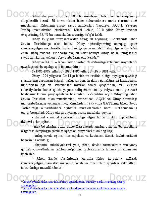 Xitoy   dunyoning   birinchi   82   ta   mamlakati   bilan   savdo   -   iqtisodiy
aloqalarolib   boradi.   80   ta   mamlakat   bilan   hukumatlararo   savdo   shartnomalari
imzolangan.   Xitoyning   asosiy   savdo   xamkorlari   Yaponiya,   AQSH,   Yevropa
Ittifoqi   mamlakatlari   hisoblanadi.   Misol   uchun,   2010   yilda   Xitoy   tovarlar
eksportining 45,4% bu mamlakatlar xissasiga to‘g‘ri keldi.
Xitoy   15   yillik   muzokaralardan   so‘ng   2001-yilning   11-dekabrida   Jahon
Savdo   Tashkilotiga   a‘zo   bo‘ldi.   Xitoy   iqtisodiyotining   ochiqligi   qator
rivojlanayotgan   mamlakatlar   iqtisodiyotiga   qisqa   muddatli   istiqbolga   salbiy   ta‘sir
etishi,   uzoq   muddatli   istiqbolga   esa,   bu   xolat   nafaqat   Xitoy,   balki   uning   tashqi
savdo xamkorlari uchun ijobiy oqibatlarga olib keladi. 13
Xitoy va GATT – Jahon Savdo Tashkiloti o‘rtasidagi kelishuv jarayonlarini
quyidagi uch bosqichga ajratish mumkin:
1) 1986-1989 yillar; 2) 1990-1995 yillar; 3) 1995-2001 yillar.
Xitoy   1994   yilgacha   GATTga   kirish   maksadida   oldiga   quyilgan   quyidagi
shartlarning barchasini bajardi: tashqi savdoni direktiv rejalashtirishni kamaytirish,
litsenziyaga   ega   va   kvotalangan   tovarlar   sonini   qisqartirish,   turli   eksport
subsidiyalarini   bekor   qilish,   yagona   soliq   tizimi,   milliy   valyuta   suzib   yuruvchi
boshqaruv   kursini   joriy   qilish   va   boshqalar.   1995   yildan   keyin   Xitoyning   Jahon
Savdo   Tashkiloti   bilan   muzokaralari,   birinchidan,   AQSH   va   Xitoy   o‘rtasidagi
munosabatlarning yomonlashuvi, ikkinchidan, 1995 yilda GATTning Jahon Savdo
Tashkilotiga   almashtirilishi   oqibatida   murakkablashib   bordi.   Kelishuvlarning
oxirgi bosqichida Xitoy oldiga quyidagi asosiy masalalar quyildi:
-   eksport   -   import   rejalarni   hisobga   olgan   holda   direktiv   rejalashtirish
tizimini bekor qilish;
- narx belgilashni bozor tamoyillari asosida amalga oshirish (bu savollarni
o‘rganish dempingga qarshi tadqiqotlar jarayonlari bilan bog‘liq);
-   tashqi   savdo   rejimi,   litsenziyalash   va   kvotalash   tizimi,   davlat   xaridlari
bozorining ochikligi;
-   eksportni   subsidiyalashni   yo‘q   qilish,   davlat   korxonalarini   moliyaviy
qo‘llab   -quvvatlash   va   qishloq   xo‘jaligini   proteksionistik   himoya   qilishdan   voz
kechish. 14
-   Jahon   Savdo   Tashkilotiga   kirishda   Xitoy   ko‘pchilik   xollarda
rivojlanayotgan   mamlakat   maqomini   olish   va   o‘zi   uchun   quyidagi   vakolatlarni
ta‘minlashga muvaffak b о ldi:
13
  https://cyberleninka.ru/article/n/xitoy-iqtisodiyotini-hududiy-tashkil-etishning-asosiy-
xususiyatlari  
14
  https://cyberleninka.ru/article/n/xitoy-iqtisodiyotini-hududiy-tashkil-etishning-asosiy-
xususiyatlari  
19 