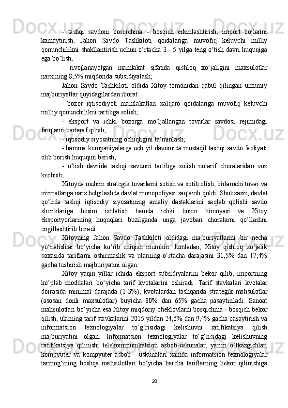 -   tashqi   savdoni   bosqichma   -   bosqich   erkinlashtirish,   import   bojlarini
kamaytirish,   Jahon   Savdo   Tashkiloti   qoidalariga   muvofiq   keluvchi   milliy
qonunchilikni shakllantirish uchun o‘rtacha 3 - 5 yilga teng o‘tish davri huquqiga
ega bo’lish;
-   rivojlanayotgan   mamlakat   sifatida   qishloq   xo‘jaligini   maxsulotlar
narxining 8,5% miqdorida subsidiyalash;
Jahon   Savdo   Tashkiloti   oldida   Xitoy   tomonidan   qabul   qilingan   umumiy
majburiyatlar quyidagilardan iborat:
-   bozor   iqtisodiyoti   mamlakatlari   xalqaro   qoidalariga   muvofiq   keluvchi
milliy qonunchilikni tartibga solish; 
-   eksport   va   ichki   bozorga   mo‘ljallangan   tovarlar   savdosi   rejimidagi
farqlarni bartaraf qilish;
- iqtisodiy siyosatning ochiqligini ta‘minlash;
- hamma kompaniyalarga uch yil davomida mustaqil tashqi savdo faoliyati
olib borish huquqini berish;
-   o‘tish   davrida   tashqi   savdoni   tartibga   solish   notarif   choralaridan   voz
kechish;
Xitoyda muhim strategik tovarlarni sotish va sotib olish, birlamchi tovar va
xizmatlarga narx belgilashda davlat monopoliyasi saqlanib qoldi. Shubxasiz, davlat
qo‘lida   tashqi   iqtisodiy   siyosatining   amaliy   dastaklarini   saqlab   qolishi   savdo
sheriklariga   bosim   ishlatish   hamda   ichki   bozor   himoyasi   va   Xitoy
eksportyorlarining   huquqlari   buzilganda   unga   javoban   choralarni   qo‘llashni
engillashtirib beradi.
Xitoyning   Jahon   Savdo   Tashkiloti   oldidagi   majburiyatlarini   bir   necha
yo‘nalishlar   bo‘yicha   ko‘rib   chiqish   mumkin.   Jumladan,   Xitoy   qishloq   xo‘jalik
soxasida   tariflarni   oshirmaslik   va   ularning   o‘rtacha   darajasini   31,5%   dan   17,4%
gacha tushirish majburiyatini olgan. 
Xitoy   yaqin   yillar   ichida   eksport   subsidiyalarini   bekor   qilib,   importning
ko‘plab   moddalari   bo‘yicha   tarif   kvotalarini   oshiradi.   Tarif   stavkalari   kvotalar
doirasida   minimal   darajada   (1-3%),   kvotalardan   tashqarida   strategik   mahsulotlar
(asosan   donli   maxsulotlar)   buyicha   80%   dan   65%   gacha   pasaytiriladi.   Sanoat
mahsulotlari bo‘yicha esa Xitoy miqdoriy cheklovlarni bosqichma - bosqich bekor
qilish, ularning tarif stavkalarini 2015 yildan 24,6% dan 9,4% gacha pasaytirish va
informatsion   texnologiyalar   to‘g‘risidagi   kelishuvni   ratifikatsiya   qilish
majburiyatini   olgan.   Informatsion   texnologiyalar   to‘g‘risidagi   kelishuvning
ratifikatsiya   qilinishi   telekommunikatsion   asbob-uskunalar,   yarim   o‘tkazgichlar,
kompyuter   va   kompyuter   asbob   -   uskunalari   xamda   informatsion   texnologiyalar
tarmog‘ining   boshqa   mahsulotlari   bo‘yicha   barcha   tariflarning   bekor   qilinishiga
20 