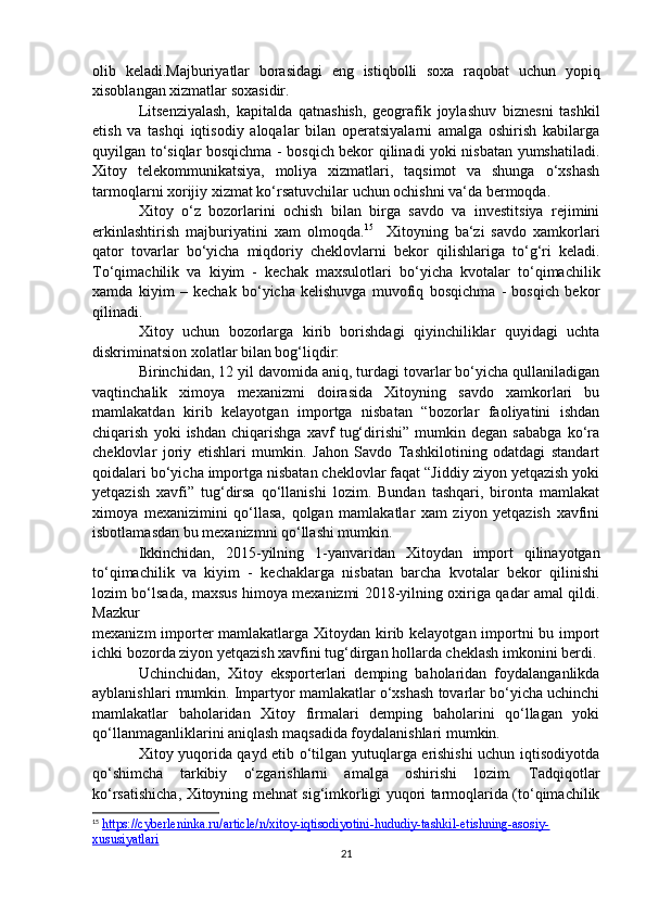 olib   keladi.Majburiyatlar   borasidagi   eng   istiqbolli   soxa   raqobat   uchun   yopiq
xisoblangan xizmatlar soxasidir.
Litsenziyalash,   kapitalda   qatnashish,   geografik   joylashuv   biznesni   tashkil
etish   va   tashqi   iqtisodiy   aloqalar   bilan   operatsiyalarni   amalga   oshirish   kabilarga
quyilgan to‘siqlar bosqichma - bosqich bekor qilinadi yoki nisbatan yumshatiladi.
Xitoy   telekommunikatsiya,   moliya   xizmatlari,   taqsimot   va   shunga   o‘xshash
tarmoqlarni xorijiy xizmat ko‘rsatuvchilar uchun ochishni va‘da bermoqda.
Xitoy   o‘z   bozorlarini   ochish   bilan   birga   savdo   va   investitsiya   rejimini
erkinlashtirish   majburiyatini   xam   olmoqda. 15
    Xitoyning   ba‘zi   savdo   xamkorlari
qator   tovarlar   bo‘yicha   miqdoriy   cheklovlarni   bekor   qilishlariga   to‘g‘ri   keladi.
To‘qimachilik   va   kiyim   -   kechak   maxsulotlari   bo‘yicha   kvotalar   to‘qimachilik
xamda   kiyim   –   kechak   bo‘yicha   kelishuvga   muvofiq   bosqichma   -   bosqich   bekor
qilinadi.
Xitoy   uchun   bozorlarga   kirib   borishdagi   qiyinchiliklar   quyidagi   uchta
diskriminatsion xolatlar bilan bog‘liqdir:
Birinchidan, 12 yil davomida aniq, turdagi tovarlar bo‘yicha qullaniladigan
vaqtinchalik   ximoya   mexanizmi   doirasida   Xitoyning   savdo   xamkorlari   bu
mamlakatdan   kirib   kelayotgan   importga   nisbatan   “bozorlar   faoliyatini   ishdan
chiqarish   yoki   ishdan   chiqarishga   xavf   tug‘dirishi”   mumkin   degan   sababga   ko‘ra
cheklovlar   joriy   etishlari   mumkin.   Jahon   Savdo   Tashkilotining   odatdagi   standart
qoidalari bo‘yicha importga nisbatan cheklovlar faqat “Jiddiy ziyon yetqazish yoki
yetqazish   xavfi”   tug‘dirsa   qo‘llanishi   lozim.   Bundan   tashqari,   bironta   mamlakat
ximoya   mexanizimini   qo‘llasa,   qolgan   mamlakatlar   xam   ziyon   yetqazish   xavfini
isbotlamasdan bu mexanizmni qo‘llashi mumkin.
Ikkinchidan,   2015-yilning   1-yanvaridan   Xitoydan   import   qilinayotgan
to‘qimachilik   va   kiyim   -   kechaklarga   nisbatan   barcha   kvotalar   bekor   qilinishi
lozim bo‘lsada, maxsus himoya mexanizmi 2018-yilning oxiriga qadar amal qildi.
Mazkur
mexanizm  importer  mamlakatlarga Xitoydan kirib kelayotgan importni  bu import
ichki bozorda ziyon yetqazish xavfini tug‘dirgan hollarda cheklash imkonini berdi.
Uchinchidan,   Xitoy   eksporterlari   demping   baholaridan   foydalanganlikda
ayblanishlari mumkin. Impartyor mamlakatlar o‘xshash tovarlar bo‘yicha uchinchi
mamlakatlar   baholaridan   Xitoy   firmalari   demping   baholarini   qo‘llagan   yoki
qo‘llanmaganliklarini aniqlash maqsadida foydalanishlari mumkin.
Xitoy yuqorida qayd etib o‘tilgan yutuqlarga erishishi  uchun iqtisodiyotda
qo‘shimcha   tarkibiy   o‘zgarishlarni   amalga   oshirishi   lozim.   Tadqiqotlar
ko‘rsatishicha, Xitoyning mehnat sig‘imkorligi yuqori tarmoqlarida (to‘qimachilik
15
  https://cyberleninka.ru/article/n/xitoy-iqtisodiyotini-hududiy-tashkil-etishning-asosiy-
xususiyatlari  
21 