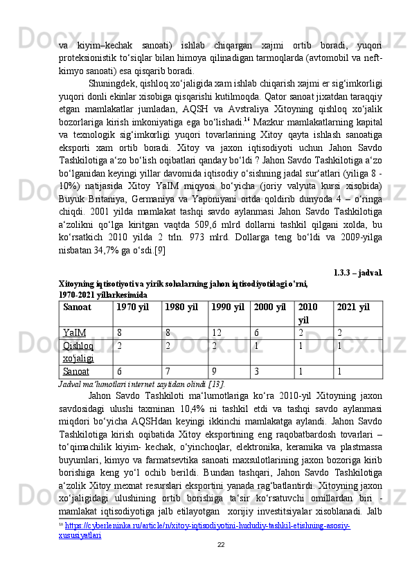 va   kiyim–kechak   sanoati)   ishlab   chiqargan   xajmi   ortib   boradi,   yuqori
proteksionistik to‘siqlar bilan himoya qilinadigan tarmoqlarda (avtomobil va neft-
kimyo sanoati) esa qisqarib boradi.
Shuningdek, qishloq xo‘jaligida xam ishlab chiqarish xajmi er sig‘imkorligi
yuqori donli ekinlar xisobiga qisqarishi kutilmoqda. Qator sanoat jixatdan taraqqiy
etgan   mamlakatlar   jumladan,   AQSH   va   Avstraliya   Xitoyning   qishloq   xo‘jalik
bozorlariga  kirish  imkoniyatiga  ega bo‘lishadi. 16
  Mazkur  mamlakatlarning kapital
va   texnologik   sig‘imkorligi   yuqori   tovarlarining   Xitoy   qayta   ishlash   sanoatiga
eksporti   xam   ortib   boradi.   Xitoy   va   jaxon   iqtisodiyoti   uchun   Jahon   Savdo
Tashkilotiga a‘zo bo‘lish oqibatlari qanday bo‘ldi ? Jahon Savdo Tashkilotiga a‘zo
bo‘lganidan keyingi yillar davomida iqtisodiy o‘sishning jadal sur‘atlari (yiliga 8 -
10%)   natijasida   Xitoy   YaIM   miqyosi   bo‘yicha   (joriy   valyuta   kursi   xisobida)
Buyuk   Britaniya,   Germaniya   va   Yaponiyani   ortda   qoldirib   dunyoda   4   –   o‘ringa
chiqdi.   2001   yilda   mamlakat   tashqi   savdo   aylanmasi   Jahon   Savdo   Tashkilotiga
a‘zolikni   qo‘lga   kiritgan   vaqtda   509,6   mlrd   dollarni   tashkil   qilgani   xolda,   bu
ko‘rsatkich   2010   yilda   2   trln.   973   mlrd.   Dollarga   teng   bo‘ldi   va   2009-yilga
nisbatan 34,7% ga o‘sdi.[9]
1.3.3 – jadval.
Xitoyning iqtisotiyoti va yirik sohalarning jahon iqtisodiyotidagi o'rni,
1970-2021 yillarkesimida
Sanoat 1970 yil 1980 yil 1990 yil 2000 yil 2010
yil 2021 yil
YaIM 8 8 12 6 2 2
Qishloq
xo'jaligi 2 2 2 1 1 1
Sanoat 6 7 9 3 1 1
Jadval ma’lumotlari internet saytidan olindi [13].
Jahon   Savdo   Tashkiloti   ma‘lumotlariga   ko‘ra   2010-yil   Xitoyning   jaxon
savdosidagi   ulushi   taxminan   10,4%   ni   tashkil   etdi   va   tashqi   savdo   aylanmasi
miqdori   bo‘yicha   AQSHdan   keyingi   ikkinchi   mamlakatga   aylandi.   Jahon   Savdo
Tashkilotiga   kirish   oqibatida   Xitoy   eksportining   eng   raqobatbardosh   tovarlari   –
to‘qimachilik   kiyim-   kechak,   o‘yinchoqlar,   elektronika,   keramika   va   plastmassa
buyumlari,   kimyo  va   farmatsevtika   sanoati   maxsulotlarining   jaxon  bozoriga   kirib
borishiga   keng   yo‘l   ochib   berildi.   Bundan   tashqari,   Jahon   Savdo   Tashkilotiga
a‘zolik Xitoy mexnat resurslari eksportini yanada rag‘batlantirdi. Xitoyning jaxon
xo‘jaligidagi   ulushining   ortib   borishiga   ta‘sir   ko‘rsatuvchi   omillardan   biri   -
mamlakat   iqtisodiyotiga   jalb   etilayotgan     xorijiy   investitsiyalar   xisoblanadi.   Jalb
16
  https://cyberleninka.ru/article/n/xitoy-iqtisodiyotini-hududiy-tashkil-etishning-asosiy-
xususiyatlari  
22 