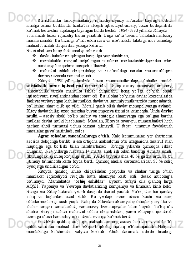 Bu   islohatlar   tarixiy-madaniy,   iqtisodiy-siyosiy   an’analar   bayrog‘i   ostida
amalga oshira boshlandi.  Islohatlar  «Rejali  iqtisodiyot-asosiy,  bozor  boshqarilishi
ko‘mak beruvchi» aqidasiga tayangan holda kechdi. 1984-1990 yillarda Xitoyda
sotsialistik bozor iqtisodiy tizimi yaratildi. Unga ko‘ra tovarni baholash markaziy
masala sanaldi. Bu tizimga o‘tish erkin narx va iste’molchi talabiga mos bahodagi
mahsulot ishlab chiqarishni yuzaga keltirdi.
Bu islohat uch bosqichda amalga oshiriladi.
  davlat baholarini qilingan harajatga yaqinlashtrish;
  mamlakatda   mavjud   belgilangan   narxlarni   markazlashtirilganidan   erkin
narxlarga bosqichma bosqich o‘tkazish;
  mahsulot   ishlab   chiqarishdagi   va   iste’moldagi   narxlar   mutanosibligini
doimiy ravishda nazorat qilish.
Xitoyda   1990-yillar   boshida   bozor   munosabatlaridagi   islohatlar   modeli
sotsialistik   bozor   iqtisodiyoti   nomini   oldi.   Uning   asosiy   xususiyati   umumiy,
jamoatchilik   tarzida   mahsulot   ishlab   chiqarishni   keng   yo‘lga   qo‘yish   orqali
iqtisodiyotni rivojlantirishdan iborat edi. Bu islohat bo‘yicha davlat korxonalarida
faoliyat yuritayotgan kishilar mulkka davlat va umumiy mulk tarzida munosabatda
bo‘lishlari   shart   qilib   qo‘yildi.   Metall   qazib   olish   davlat   monopoliyasiga   aylandi.
Xitoy davlatchiligi uzoq tarixdan buyon imperiya tizimida kelmoqda. Unda  davlat
mulki   –   asosiy   shakl   bo‘lib   harbiy   va   strategik   ahamiyatga   ega   bo‘lgan   barcha
mulklar davlat mulki hisoblanadi. Masalan, Xitoyda tovar-pul munosabatlari hech
qachon   aholi   turmushi   uchun   xizmat   qilmaydi.   U   faqat     umumiy   foydalanish
masalalariga yo‘naltiriladi, xolos.
Agrar   sohadan   sanoatlashuvga   o‘tish .   Xalq   kommunalari   yer   shartnoma
asosida dehqonga berilib, u esa ortiqcha mahsulotini o‘zi istaganicha tasarruf etish
huquqiga   ega   bo‘lishi   bilan   harakterlanadi.   So‘nggi   yillarda   qishloqda   ishlab
chiqarish 1984 yillarga nisbatan 14 marta, aholi  ish bilan bandligi 4 marta oshdi.
Shuningdek, qishloq xo‘jaligi  ulushi  YAIM tayyorlashda 40 % gacha ortdi  va bu
ijtimoiy ta’minotda katta foyda berdi. Qishloq  aholisi  daromadlaridan 50 % soliq
byudjetga undiriladigan bo‘ldi.
Xitoyda   qishloq   ishlab   chiqarishdan   posyolka   va   shahar   turiga   o‘tish
mamlakat   iqtisodiyoti   rivojida   katta   ahamiyat   kasb   etdi,   desak   mubolag‘a
bo‘lmaydi.   Mamlakatda   “ochiq   eshiklar”   siyosati   tufayli   olis   qishloq   larga
AQSH,   Yaponiya   va   Yevropa   davlatlarining   kompaniya   va   firmalari   kirib   keldi.
Bunga   esa   Xitoy   hukmati   yetarli   darajada   sharoit   yaratdi.   Ya’ni,   ular   har   qanday
soliq   va   bojlardan   ozod   etildi.   Bu   yerdagi   arzon   ishchi   kuchi   esa   xorij
ishbilarmonlariga xush yoqdi. Natijada Xitoydan aksariyat qishloqlar posyolka va
shahar   singari   sanoatlashdi,   zamonaviy   texnologiyalar   bilan   boyidi.   To‘liq   o‘z
aholisi   ehtiyoji   uchun   mahsulot   ishlab   chiqarishdan,   yarim   ehtiyojni   qondirish
tizimiga o‘tish ham xitoy iqtisodiyoti rivojiga ko‘mak berdi.
Endilikda   qishloq   xo‘jaligi   mahsulotlarining   asosiy   haridori   davlat   bo‘lib
qoldi   va   u   bu   mahsulotlarni   eksport   qilishga   qattiq   e’tibor   qaratdi.   Natijada
mamlakatga   ko‘shimcha   valyuta   kiritildi.   Aholi   daromadi   oshishi   hisobiga
26 