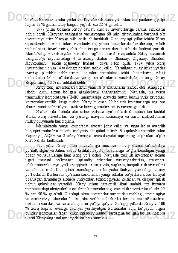 hosildorlik va unumdor yerlardan foydalanish kuchaydi. Masalan, paxtaning yalpi
hajmi 15 % gacha, choy bargini yig‘ish esa 22 % ga oshdi.
1979   yillar   boshida   Xitoy   davlati   chet   el   investorlariga   barcha   eshiklarni
ochib   berdi.   Xitoydan   tashqarida   yashayotgan   60   mln.   xitoylikning   barchasi   o‘z
investitsiyalarini   Xitoyga olib  kelib ish  boshladi.  Ular  keyingi   yillar   ichida Xitoy
iqtisodiyotini   tezlik   bilan   rivojlantirish,   jahon   bozorlarida   haridorbop,   sifatli
mahsulotlar,   tovarlarning   olib   chiqilishiga   asosiy   dastak   sifatida   faoliyat   yuritdi.
Mamlakatga   investitsiyalar   kiritishni   rag‘batlantirish   maqsadida   Xitoy   xukumati
dengizbo‘yi   rayonlaridagi   4   ta   asosiy   shahar   –   Shanxay,   Chjuxay,   Shantod,
Xoykoularni   “ erkin   iqtisodiy   hudud”   deya   e’lon   qildi.   1984   yilda   xorij
investorlari uchun 14 ta dengiz portlari tashkil etildi. Yaratilgan qulay imkoniyatlar
evaziga   g‘arblik   ishbilarmon   doiralar   mamlakat   ichki   bozorlarini   sifatli
mahsulotlar   bilan   to‘ldirish   va   yangi   ish   o‘rinlarini   yaratish   bilan   birga   Xitoy
eksportining 40 % ini uddalab keldi.
Xitoy xorij investorlari uchun yana 18 ta shaharlarni tashkil etdi. Aniqrog‘i,
ishchi   kuchi   arzon   bo‘lgan   qishloqlarni   shaharlashtirdi.   Natijada,   bu   yerda
transmilliy korporatsiya (TMK) majmuasiga kiruvchi butun boshli yirik zavodlar,
korxonalar   qurilib,   ishga   tushdi.   Xitoy   hukmati   22   holatda   investorlarga   sog‘lom
sharoit yaratuvchi ro‘yhat tuzdi va buning amalini qat’iy nazoratga oldi.
Shaharlarda   alohida   ular   uchun   valyuta   ayirboshlash   shoxobchalari   tashkil
etdiki,   xorij   investorlari   bu   yerdagi   mavjud   xomashyo   va   zarur   mahsulotlarni
milliy pulyuanda harid qilsin.
Mamlakatda   yangi   korporativ   siyosat   joriy   etildi   va   unga   ko‘ra   avtorlik
huquqini muhofaza etuvchi me’yoriy akt qabul qilindi. Bu qulaylik sharofati bilan
Yaponiya, AQSH va G‘arbiy Yevropa investitsiyalar  oqimining to‘g‘ridan-to‘g‘ri
kirib kelishi faollashdi.
1992   yilda   Xitoy   jahon   andozalariga   mos,   zamonaviy   xizmat   ko‘rsatishga
yo‘naltirilgan   va   Jahon   savdo   tashkiloti   (JST)   talablariga   to‘g‘ri   keladigan   yangi
bozor   yo‘nalishlariga   ham   keng   yo‘l   ochdi.   Natijada   xorijlik   investorlar   uchun
ilgari   mavjud   bo‘lmagan   iqtisodiy   sektorlar   xususiylashtirish,   transport,
telekommunikatsiya, yo‘l taraqqiyoti, erkin savdo, sug‘urta, buxgalterlik xizmatlari
va   tabiatni   muhofaza   qilish   texnologiyalari   bo‘yicha   faoliyat   yuritishga   doimiy
yo‘l ochildi. Bu borada qo‘shma korxonalar, yangi sohalar bo‘yicha ilk bor faoliyat
boshlagan firmalarga alohida imtiyozlar, texnologiyalar keltirish va eksport qilish
uchun   qulayliklar   yaratildi.   Xitoy   uchun   harakterli   jihati   undaki,   tez   fursatda
mamlakatdagi aksiyadorlik qo‘shma korxonalardagi chet ellik investorlar ulushi 22
% dan 50 % ga o‘sdi. Ulardagi  hissa  investorlar tomonidan mablag’, texnologiya
va   zamonaviy   uskunalar   bo‘lsa,   shu   yerlik   tadbirkorlar   tomoni   esa   infratuzilma,
mehnat resurslari va zarur aloqalarni yo‘lga qo‘ydi. So‘nggi yillarda Xitoyda 100
%   xorij   kapital   evaziga   faoliyat   yuritayotgan   korxonalar   soni   ko‘paydi.   Ilgari
bunday korxonalar faqat “erkin iqtisodiy hudud” lardagina bo‘lgan bo‘lsa, hozirda
ularni Xitoyning istalgan joyida ko‘rish mumkin.
27 