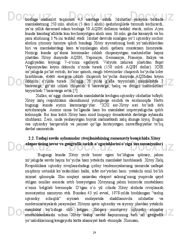 boshiga   mahsulot   taqsimoti   4,5   martaga   oshdi.   Islohatlar   jarayoni   boshida
mamlakatning 250 mln. aholisi (5 dan 1 aholi) qashshoqlikda turmush kechirardi,
ya’ni yillik daromad odam boshiga 50 AQSH dollarini tashkil  etardi, xolos. Ayni
kunda kambag‘allikda kun kechirayotgan aholi soni 36 mln. gacha kamaydi va bu
jami aholining 3 % ini tashkil etadi. Islohat davrida sinalgan yo‘l iqtisodiy nochor
aholini   ijtimoiy   himoya   qilish   bundagi   Xitoy   siyosatining   bosh   yo‘nalishlaridan
biri   va   mamlakatdagi   kam   ta’minlangan   aholi   qatlami   muntazam   himoyada.
Hozirgi   kunda   qo‘shma   korxonalar   ishlab   chiqarayotgan   mahsulotlar   hajmi
jihatdan   Xitoy   dunyoda   AQSH,   Yaponiya,   Germaniya,   Fransiya,   Italiya   va
Angliyadan   keyingi   7–o‘rinni   egallaydi.   Valyuta   zahirasi   jihatidan   faqat
Yaponiyadan   keyin   ikkinchi   o‘rinda   turadi   (150   mlrd.   AQSH   dollar).   XXR
xo‘jaligida po‘lat eritish, ko‘mir qazish, rangli televizorlar chiqarish bo‘yicha lider
hisoblansa,   elektr   energiya   ishlab   chiqarish   bo‘yicha   dunyoda   AQShdan   keyin
ikkinchi   o‘rinda   turadi.   So‘nggi   20   yilda   g‘alla   tayyorlash   mamlakatda   2
baravarga,   go‘sht   ishlab   chiqarish   6   baravarga,   baliq   va   dengiz   mahsulotlari
tayyorlash 7 baravarga ortdi.[7]
Xullas, so‘nggi chorak asrda mamlakatda kechgan iqtisodiy islohatlar tufayli
Xitoy   xalq   respublikasi   olamshumul   yutuqlarga   erishdi   va   erishmoqda.   Hatto
bugungi   kunda   ayrim   karomatgo‘ylar:   “XXI   asr-Xitoy   asri   bo‘ladi   deb
aytishmoqda.   Ammo   nima   bo‘lganda   ham   bu   mamlakat   imperiyaligicha   qolib
kelmoqda.   Bir   kun   kelib   Xitoy   ham   ozod   huquqiy   demokratik   davlatga   aylanishi
shubhasiz.   Zero,   unda   yashayotgan   buyuk   mahnatkash   xalq   shunga   loyiq.   Bugun
esa   iqtisodiy   barqarorlik   va   jamoat   qo‘lga   kiritayotgan   muvaffaqiyatlar   to‘liq
davlat nazoratida.
2.2. Tashqi savdo aylanmalar rivojlanishining zamonaviy bosqichida Xitoy
eksportining tovar va geografik tarkib o’zgarishlarini o’ziga xos xususiyatlari 
Bugungi   kunda   Xitoy   yirik   bozor   egasi   bo‘libgina   qolmay,   jahon
xo‘jaligida savdo hajmi bo‘yicha ham yetakchi mamlakat hisoblanadi. Xitoy Xalq
Respublikasi   iqtiodiy   rivojlanishidagi   ijobiy   tendensiyalarning   zamirida   nafaqat
miqdoriy ustunlik ko‘raskichlari balki, sifat me‘yorlari ham   yetakchi  omil bo‘lib
xizmat   qilmoqda.   Shu   nuqtayi   nazardan   eksport   salmog‘ining   yuqorida   qayd
etilgan   omillar   asosida   ortib   borayotgani   Xitoyning   jahon   bozorida   mustahkam
o‘rnini   belgilab   bermoqda.   O‘tgan   o‘n   yil   ichida   Xitoy   alohida   rivojlanish
xususiyatini   namoyon   etdi.   Bundan   43   yil   avval,   1978-yilda   boshlangan   “tashqi
iqtisodiy   ochiqlik”   siyosati   mohiyatida   shakllanuvchi   islohatlar   va
modernizatsiyalash jarayonlari Xitoyni qator iqtisodiy va siyosiy jihatdan yetakchi
mamlakat   bo‘lishiga   olib   kelgan.   Xalqaro   mintqaviy   iqtisodiy   aloqalar
mustahkamlanishi   uchun   Xitoy   tashqi   savdo   hajmimning   turli   xil   geografik
yo‘nalishlarining kengayishi katta ahamiyat kasb etmoqda. Xususan, 
29 