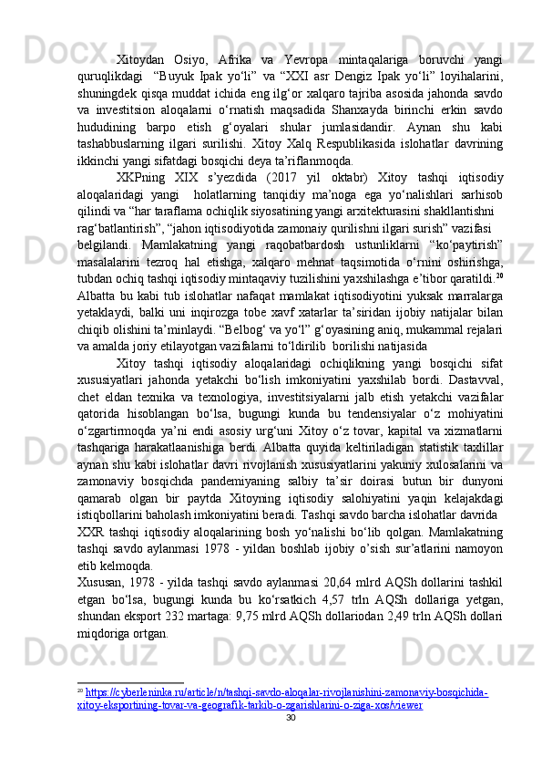 Xitoydan   Osiyo,   Afrika   va   Yevropa   mintaqalariga   boruvchi   yangi
quruqlikdagi     “Buyuk   Ipak   yo‘li”   va   “XXI   asr   Dengiz   Ipak   yo‘li”   loyihalarini,
shuningdek  qisqa   muddat   ichida  eng  ilg‘or  xalqaro  tajriba  asosida  jahonda  savdo
va   investitsion   aloqalarni   o‘rnatish   maqsadida   Shanxayda   birinchi   erkin   savdo
hududining   barpo   etish   g‘oyalari   shular   jumlasidandir.   Aynan   shu   kabi
tashabbuslarning   ilgari   surilishi.   Xitoy   Xalq   Respublikasida   islohatlar   davrining
ikkinchi yangi sifatdagi bosqichi deya ta’riflanmoqda.
XKPning   XIX   s’yezdida   (2017   yil   oktabr)   Xitoy   tashqi   iqtisodiy
aloqalaridagi   yangi     holatlarning   tanqidiy   ma’noga   ega   yo‘nalishlari   sarhisob
qilindi va “har taraflama ochiqlik siyosatining yangi arxitekturasini shakllantishni 
rag‘batlantirish”, “jahon iqtisodiyotida zamonaiy qurilishni ilgari surish” vazifasi 
belgilandi.   Mamlakatning   yangi   raqobatbardosh   ustunliklarni   “ko‘paytirish”
masalalarini   tezroq   hal   etishga,   xalqaro   mehnat   taqsimotida   o‘rnini   oshirishga,
tubdan ochiq tashqi iqtisodiy mintaqaviy tuzilishini yaxshilashga e’tibor qaratildi. 20
Albatta   bu   kabi   tub   islohatlar   nafaqat   mamlakat   iqtisodiyotini   yuksak   marralarga
yetaklaydi,   balki   uni   inqirozga   tobe   xavf   xatarlar   ta’siridan   ijobiy   natijalar   bilan
chiqib olishini ta’minlaydi. “Belbog‘ va yo‘l” g‘oyasining aniq, mukammal rejalari
va amalda joriy etilayotgan vazifalarni to‘ldirilib  borilishi natijasida 
Xitoy   tashqi   iqtisodiy   aloqalaridagi   ochiqlikning   yangi   bosqichi   sifat
xususiyatlari   jahonda   yetakchi   bo‘lish   imkoniyatini   yaxshilab   bordi.   Dastavval,
chet   eldan   texnika   va   texnologiya,   investitsiyalarni   jalb   etish   yetakchi   vazifalar
qatorida   hisoblangan   bo‘lsa,   bugungi   kunda   bu   tendensiyalar   o‘z   mohiyatini
o‘zgartirmoqda   ya’ni   endi   asosiy   urg‘uni   Xitoy   o‘z   tovar,   kapital   va   xizmatlarni
tashqariga   harakatlaanishiga   berdi.   Albatta   quyida   keltiriladigan   statistik   taxlillar
aynan shu kabi islohatlar davri rivojlanish xususiyatlarini  yakuniy xulosalarini va
zamonaviy   bosqichda   pandemiyaning   salbiy   ta’sir   doirasi   butun   bir   dunyoni
qamarab   olgan   bir   paytda   Xitoyning   iqtisodiy   salohiyatini   yaqin   kelajakdagi
istiqbollarini baholash imkoniyatini beradi. Tashqi savdo barcha islohatlar davrida
XXR   tashqi   iqtisodiy   aloqalarining   bosh   yo‘nalishi   bo‘lib   qolgan.   Mamlakatning
tashqi   savdo   aylanmasi   1978   -   yildan   boshlab   ijobiy   o’sish   sur’atlarini   namoyon
etib kelmoqda.
Xususan,   1978 -  yilda  tashqi   savdo  aylanmasi  20,64  mlrd AQSh  dollarini   tashkil
etgan   bo‘lsa,   bugungi   kunda   bu   ko‘rsatkich   4,57   trln   AQSh   dollariga   yetgan,
shundan eksport 232 martaga: 9,75 mlrd AQSh dollariodan 2,49 trln AQSh dollari
miqdoriga ortgan. 
20
  https://cyberleninka.ru/article/n/tashqi-savdo-aloqalar-rivojlanishini-zamonaviy-bosqichida-
xitoy-eksportining-tovar-va-geografik-tarkib-o-zgarishlarini-o-ziga-xos/viewer  
30 