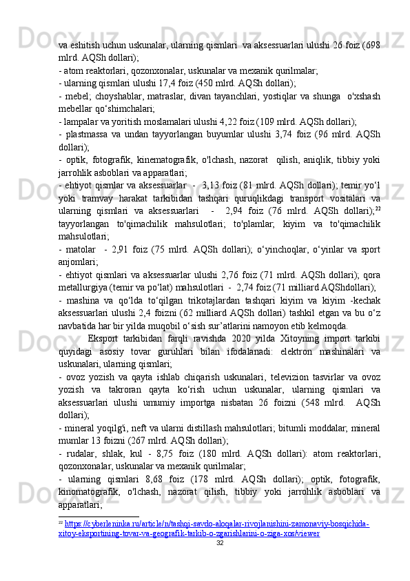 va eshitish uchun uskunalar, ularning qismlari  va aksessuarlari ulushi 26 foiz (698
mlrd. AQSh dollari);
- atom reaktorlari, qozonxonalar, uskunalar va mexanik qurilmalar; 
- ularning qismlari ulushi 17,4 foiz (450 mlrd. AQSh dollari); 
-   mebel;   choyshablar,   matraslar,   divan   tayanchlari,   yostiqlar   va   shunga     o'xshash
mebellar qo‘shimchalari; 
- lampalar va yoritish moslamalari ulushi 4,22 foiz (109 mlrd. AQSh dollari);
-   plastmassa   va   undan   tayyorlangan   buyumlar   ulushi   3,74   foiz   (96   mlrd.   AQSh
dollari);  
-   optik,   fotografik,   kinematografik,   o'lchash,   nazorat     qilish,   aniqlik,   tibbiy   yoki
jarrohlik asboblari va apparatlari; 
- ehtiyot qismlar va aksessuarlar   -   3,13 foiz (81 mlrd. AQSh dollari); temir yo‘l
yoki   tramvay   harakat   tarkibidan   tashqari   quruqlikdagi   transport   vositalari   va
ularning   qismlari   va   aksessuarlari     -     2,94   foiz   (76   mlrd.   AQSh   dollari); 22
tayyorlangan   to'qimachilik   mahsulotlari;   to'plamlar;   kiyim   va   to'qimachilik
mahsulotlari; 
-   matolar     -   2,91   foiz   (75   mlrd.   AQSh   dollari);   o‘yinchoqlar,   o‘yinlar   va   sport
anjomlari; 
-   ehtiyot   qismlari   va   aksessuarlar   ulushi   2,76   foiz   (71   mlrd.   AQSh   dollari);   qora
metallurgiya (temir va po‘lat) mahsulotlari  -  2,74 foiz (71 milliard AQShdollari); 
-   mashina   va   qo‘lda   to‘qilgan   trikotajlardan   tashqari   kiyim   va   kiyim   -kechak
aksessuarlari  ulushi  2,4 foizni  (62 milliard AQSh dollari)  tashkil  etgan  va bu o‘z
navbatida har bir yilda muqobil o‘sish sur’atlarini namoyon etib kelmoqda.  
Eksport   tarkibidan   farqli   ravishda   2020   yilda   Xitoyning   import   tarkibi
quyidagi   asosiy   tovar   guruhlari   bilan   ifodalanadi:   elektron   mashinalari   va
uskunalari, ularning qismlari;
-   ovoz   yozish   va   qayta   ishlab   chiqarish   uskunalari,   televizion   tasvirlar   va   ovoz
yozish   va   takroran   qayta   ko‘rish   uchun   uskunalar,   ularning   qismlari   va
aksessuarlari   ulushi   umumiy   importga   nisbatan   26   foizni   (548   mlrd.     AQSh
dollari); 
- mineral yoqilg'i, neft va ularni distillash mahsulotlari; bitumli moddalar; mineral
mumlar 13 foizni (267 mlrd. AQSh dollari); 
-   rudalar,   shlak,   kul   -   8,75   foiz   (180   mlrd.   AQSh   dollari):   atom   reaktorlari,
qozonxonalar, uskunalar va mexanik qurilmalar; 
-   ularning   qismlari   8,68   foiz   (178   mlrd.   AQSh   dollari);   optik,   fotografik,
kinomatografik,   o'lchash,   nazorat   qilish,   tibbiy   yoki   jarrohlik   asboblari   va
apparatlari; 
22
  https://cyberleninka.ru/article/n/tashqi-savdo-aloqalar-rivojlanishini-zamonaviy-bosqichida-
xitoy-eksportining-tovar-va-geografik-tarkib-o-zgarishlarini-o-ziga-xos/viewer  
32 