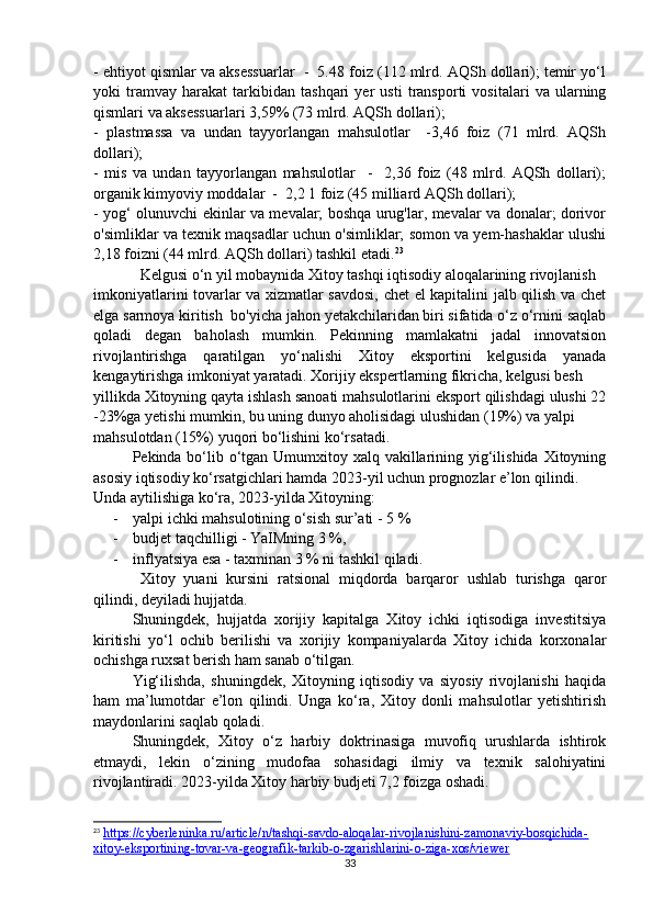 - ehtiyot qismlar va aksessuarlar  -  5.48 foiz (112 mlrd. AQSh dollari); temir yo‘l
yoki   tramvay   harakat   tarkibidan   tashqari   yer   usti   transporti   vositalari   va   ularning
qismlari va aksessuarlari 3,59% (73 mlrd. AQSh dollari); 
-   plastmassa   va   undan   tayyorlangan   mahsulotlar     -3,46   foiz   (71   mlrd.   AQSh
dollari); 
-   mis   va   undan   tayyorlangan   mahsulotlar     -     2,36   foiz   (48   mlrd.   AQSh   dollari);
organik kimyoviy moddalar  -  2,2 1 foiz (45 milliard AQSh dollari); 
- yog‘ olunuvchi ekinlar va mevalar; boshqa urug'lar, mevalar va donalar; dorivor
o'simliklar va texnik maqsadlar uchun o'simliklar; somon va yem-hashaklar ulushi
2,18 foizni (44 mlrd. AQSh dollari) tashkil etadi. 23
Kelgusi o‘n yil mobaynida Xitoy tashqi iqtisodiy aloqalarining rivojlanish 
imkoniyatlarini tovarlar va xizmatlar savdosi, chet el kapitalini jalb qilish va chet
elga sarmoya kiritish  bo'yicha jahon yetakchilaridan biri sifatida o‘z o‘rnini saqlab
qoladi   degan   baholash   mumkin.   Pekinning   mamlakatni   jadal   innovatsion
rivojlantirishga   qaratilgan   yo‘nalishi   Xitoy   eksportini   kelgusida   yanada
kengaytirishga imkoniyat yaratadi. Xorijiy ekspertlarning fikricha, kelgusi besh 
yillikda Xitoyning qayta ishlash sanoati mahsulotlarini eksport qilishdagi ulushi 22
-23%ga yetishi mumkin, bu uning dunyo aholisidagi ulushidan (19%) va yalpi 
mahsulotdan (15%) yuqori bo‘lishini ko‘rsatadi.
Pekinda bo‘lib o‘tgan Umumxitoy xalq vakillarining yig‘ilishida Xitoyning
asosiy iqtisodiy ko‘rsatgichlari hamda 2023-yil uchun prognozlar e’lon qilindi.
Unda aytilishiga ko‘ra, 2023-yilda Xitoyning:
- yalpi ichki mahsulotining o‘sish sur’ati - 5 %
- budjet taqchilligi - YaIMning 3 %,
- inflyatsiya esa - taxminan 3 % ni tashkil qiladi.
Xitoy   yuani   kursini   ratsional   miqdorda   barqaror   ushlab   turishga   qaror
qilindi, deyiladi hujjatda.
Shuningdek,   hujjatda   xorijiy   kapitalga   Xitoy   ichki   iqtisodiga   investitsiya
kiritishi   yo‘l   ochib   berilishi   va   xorijiy   kompaniyalarda   Xitoy   ichida   korxonalar
ochishga ruxsat berish ham sanab o‘tilgan.
Yig‘ilishda,   shuningdek,   Xitoyning   iqtisodiy   va   siyosiy   rivojlanishi   haqida
ham   ma’lumotdar   e’lon   qilindi.   Unga   ko‘ra,   Xitoy   donli   mahsulotlar   yetishtirish
maydonlarini saqlab qoladi.
Shuningdek,   Xitoy   o‘z   harbiy   doktrinasiga   muvofiq   urushlarda   ishtirok
etmaydi,   lekin   o‘zining   mudofaa   sohasidagi   ilmiy   va   texnik   salohiyatini
rivojlantiradi. 2023-yilda Xitoy harbiy budjeti 7,2 foizga oshadi.
23
  https://cyberleninka.ru/article/n/tashqi-savdo-aloqalar-rivojlanishini-zamonaviy-bosqichida-
xitoy-eksportining-tovar-va-geografik-tarkib-o-zgarishlarini-o-ziga-xos/viewer  
33 