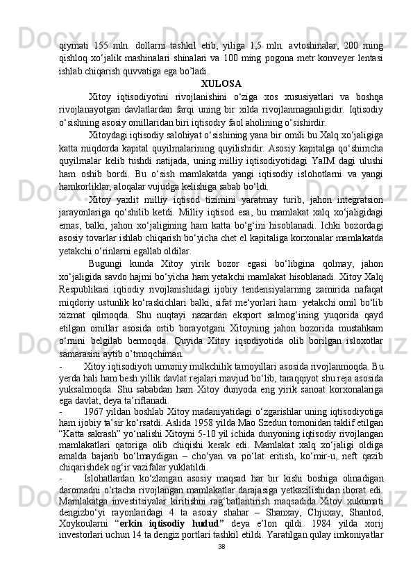 qiymati   155   mln.   dollarni   tashkil   etib,   yiliga   1,5   mln.   avtoshinalar,   200   ming
qishloq   xo‘jalik   mashinalari   shinalari   va   100  ming   pogona  metr   konveyer   lentasi
ishlab chiqarish quvvatiga ega bo’ladi.
XULOSA
Xitoy   iqtisodiyotini   rivojlanishini   o‘ziga   xos   xususiyatlari   va   boshqa
rivojlanayotgan   davlatlardan   farqi   uning   bir   xilda   rivojlanmaganligidir.   Iqtisodiy
o‘sishning asosiy omillaridan biri iqtisodiy faol aholining o‘sishirdir.
Xitoydagi iqtisodiy salohiyat o‘sishining yana bir omili bu Xalq xo‘jaligiga
katta   miqdorda   kapital   quyilmalarining   quyilishidir.   Asosiy   kapitalga   qo‘shimcha
quyilmalar   kelib   tushdi   natijada,   uning   milliy   iqtisodiyotidagi   YaIM   dagi   ulushi
ham   oshib   bordi.   Bu   o‘sish   mamlakatda   yangi   iqtisodiy   islohotlarni   va   yangi
hamkorliklar, aloqalar vujudga kelishiga sabab bo‘ldi.
Xitoy   yaxlit   milliy   iqtisod   tizimini   yaratmay   turib,   jahon   integratsion
jarayonlariga   qo‘shilib   ketdi.   Milliy   iqtisod   esa,   bu   mamlakat   xalq   xo‘jaligidagi
emas,   balki,   jahon   xo‘jaligining   ham   katta   bo‘g‘ini   hisoblanadi.   Ichki   bozordagi
asosiy tovarlar ishlab chiqarish bo‘yicha chet el kapitaliga korxonalar mamlakatda
yetakchi o‘rinlarni egallab oldilar.
Bugungi   kunda   Xitoy   yirik   bozor   egasi   bo‘libgina   qolmay,   jahon
xo‘jaligida savdo hajmi bo‘yicha ham yetakchi mamlakat hisoblanadi. Xitoy Xalq
Respublikasi   iqtiodiy   rivojlanishidagi   ijobiy   tendensiyalarning   zamirida   nafaqat
miqdoriy ustunlik ko‘raskichlari balki, sifat me‘yorlari ham   yetakchi  omil bo‘lib
xizmat   qilmoqda.   Shu   nuqtayi   nazardan   eksport   salmog‘ining   yuqorida   qayd
etilgan   omillar   asosida   ortib   borayotgani   Xitoyning   jahon   bozorida   mustahkam
o‘rnini   belgilab   bermoqda.   Quyida   Xitoy   iqsodiyotida   olib   borilgan   isloxotlar
samarasini aytib o’tmoqchiman.
- Xitoy iqtisodiyoti umumiy mulkchilik tamoyillari   asosida rivojlanmoqda. Bu
yerda hali ham besh yillik davlat rejalari mavjud bo‘lib, taraqqiyot shu reja asosida
yuksalmoqda.   Shu   sababdan   ham   Xitoy   dunyoda   eng   yirik   sanoat   korxonalariga
ega davlat, deya ta’riflanadi. 
- 1967 yildan boshlab Xitoy madaniyatidagi o‘zgarishlar uning iqtisodiyotiga
ham ijobiy ta’sir ko‘rsatdi. Aslida 1958 yilda Mao Szedun tomonidan taklif etilgan
“Katta sakrash” yo‘nalishi Xitoyni 5-10 yil ichida dunyoning iqtisodiy rivojlangan
mamlakatlari   qatoriga   olib   chiqishi   kerak   edi.   Mamlakat   xalq   xo‘jaligi   oldiga
amalda   bajarib   bo‘lmaydigan   –   cho‘yan   va   po‘lat   eritish,   ko‘mir-u,   neft   qazib
chiqarishdek og‘ir vazifalar yuklatildi.
- Islohatlardan   ko‘zlangan   asosiy   maqsad   har   bir   kishi   boshiga   olinadigan
daromadni  o‘rtacha rivojlangan mamlakatlar darajasiga yetkazilishidan iborat  edi.
Mamlakatga   investitsiyalar   kiritishni   rag‘batlantirish   maqsadida   Xitoy   xukumati
dengizbo‘yi   rayonlaridagi   4   ta   asosiy   shahar   –   Shanxay,   Chjuxay,   Shantod,
Xoykoularni   “ erkin   iqtisodiy   hudud”   deya   e’lon   qildi.   1984   yilda   xorij
investorlari uchun 14 ta dengiz portlari tashkil etildi. Yaratilgan qulay imkoniyatlar
38 
