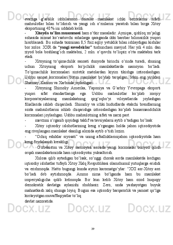 evaziga   g‘arblik   ishbilarmon   doiralar   mamlakat   ichki   bozorlarini   sifatli
mahsulotlar   bilan   to‘ldirish   va   yangi   ish   o‘rinlarini   yaratish   bilan   birga   Xitoy
eksportining 40 % ini uddalab keldi.
- Xitoyda ta’lim muammosi  ham o‘tkir masaladir. Ayniqsa, qishloq xo‘jaligi
sohasida  xizmat  ko‘rsatuvchi  sohalarga qaraganda  ikki  barobar  bilimsizlik yuqori
hisoblanadi. Bu sohada taxminan 8,5 foiz aqliy yetuklik bilan ishlaydigan kishilar
bor xolos. XXR da   “yangi savodsizlar”   tushunchasi mavjud. Har yili 4 mln. dan
ziyod   bola   boshlang‘ich   maktabni,   2   mln.   o‘quvchi   to‘liqsiz   o‘rta   maktabni   tark
etadi.
- Xitoyning   to qimachilik   sanoati   dunyoda   birinchi   o rinda   turadi,   shuningʻ ʻ
uchun   Xitoyning   eksporti   ko pchilik   mamlakatlarda   namoyon   bo ladi.	
ʻ ʻ
To qimachilik   korxonalari   sintetik   matolardan   kiyim   tikishga   ixtisoslashgan.	
ʻ
Ushbu   sanoat   korxonalari   butun   mamlakat   bo ylab   tarqalgan,   lekin   eng   yiriklari	
ʻ
Shanxay, Kanton va Xarbinda joylashgan.
- Xitoyning   Shimoliy   Amerika,   Yaponiya   va   G arbiy   Yevropaga   eksporti	
ʻ
yuqori   sifat   standartlariga   ega.   Ushbu   mahsulotlar   ko plab   xorijiy	
ʻ
korporatsiyalarning   mamlakatning   qirg oqbo yi   viloyatlarida   joylashgan	
ʻ ʻ
filiallarida   ishlab   chiqariladi.   Shimoliy   va   ichki   hududlarda   etakchi   brendlarning
soxta   mahsulotlarini   ishlab   chiqarishga   ixtisoslashgan   ko plab   hunarmandchilik	
ʻ
korxonalari joylashgan. Ushbu mahsulotning sifati va narxi past.
- mavzuni o’rganib quyidagi taklif va tavsiyalarni aytib o’tadigan bo’lsak:
- Xitoy   iqtisodiy   islohotlarining   keng   o’rgangan   holda   jahon   iqtisodiyotida
eng rivojlangan mamlakat ekanligi aloxida aytib o’tish lozim.
- “Ochiq   eshiklar   siyosati”   va   uning   afsalliiklarinijahon   iqtisodiyotida   ham
keng foydalanish kerakligi.
O’zbekiston   va   Xitoy   sarmoyasi   asosida   yangi   korxonalar   bunyod   qilish
orqali mamlakatimizda ham iqtisodiyotni yuksaltirish.      
Xulosa   qilib   aytadigan   bo’lsak,   so‘nggi   chorak   asrda   mamlakatda   kechgan
iqtisodiy islohatlar tufayli Xitoy Xalq Respublikasi olamshumul yutuqlarga erishdi
va   erishmoqda.   Hatto   bugungi   kunda   ayrim   karomatgo‘ylar:   “XXI   asr-Xitoy   asri
bo‘ladi   deb   aytishmoqda.   Ammo   nima   bo‘lganda   ham   bu   mamlakat
imperiyaligicha   qolib   kelmoqda.   Bir   kun   kelib   Xitoy   ham   ozod   huquqiy
demokratik   davlatga   aylanishi   shubhasiz.   Zero,   unda   yashayotgan   buyuk
mahnatkash   xalq   shunga   loyiq.   Bugun   esa   iqtisodiy   barqarorlik   va   jamoat   qo‘lga
kiritayotgan muvaffaqiyatlar to‘liq
davlat nazoratida.
39 