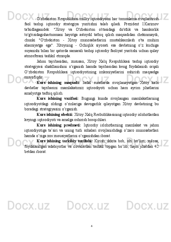 O‘zbekiston Respublikasi  milliy iqtisodiyotni har tomonlama rivojlantirish
faol   tashqi   iqtisodiy   strategiya   yuritishni   talab   qiladi.   Prezident   I.Karimov
ta'kidlaganidek:   "Xitoy   va   O'zbekiston   o'rtasidagi   do'stlik   va   hamkorlik
to'g'risidagishartnomani   hayotga   astoydil   tatbiq   qilish   maqsadidan   chekinmaydi,
chunki   "O'zbekiston   -   Xitoy   munosabatlarini   mustahkamlash   o'ta   muhim
ahamiyatga   ega".   Xitoyning   -   Ochiqlik   siyosati   esa   davlatning   o‘z   kuchiga
suyanishi bilan bir qatorda samarali tashqi iqtisodiy faoliyat yuritishi uchun qulay
atmosferani tashkil etmoqda.
Jahon   tajribasidan,   xususan,   Xitoy   Xalq   Respublikasi   tashqi   iqtisodiy
strategiyasi   shakllanishini   o‘rganish   hamda   tajribasidan   keng   foydalanish   orqali
O‘zbekiston   Respublikasi   iqtisodiyotining   imkoniyatlarini   oshirish   maqsadga
muvofiqdir.
Kurs   ishining   maqsadi:   Jadal   suratlarda   rivojlanayotgan   Xitoy   kabi
davlatlar   tajribasini   mamlakatimiz   iqtisodiyoti   uchun   ham   ayrim   jihatlarini
amalyotga tadbiq qilish.
Kurs   ishining   vazifasi:   Bugungi   kunda   rivojlangan   mamlakatlarning
iqtisodiyotdagi   oldingi   o’rinlariga   davogarlik   qilayotgan   Xitoy   davlatining   bu
boradagi strategiyasini o’rganish.
Kurs ishining obekti:  Xitoy Xalq Resbublikasining iqtisodiy islohotlardan
keyingi iqtisodiyoti va amalga oshirish bosqichlari.
Kurs   ishining   predmeti:   Iqtisodiy   islohotlarning   mamlakat   va   jahon
iqtisodiyotiga   ta’siri   va   uning   turli   sohalari   rivojlanishdagi   o’zaro   munosabatlari
hamda o’ziga xos xususiyatlarini o’rganishdan iborat.
Kurs   ishining   tarkibiy   tuzilishi:   Kirish,   ikkita   bob,   olti   bo’lim,   xulosa,
foydalanilgan   adabiyotlar   va   ilovalardan   tashkil   topgan   bo’lib,   hajm   jihatdan   42
betdan iborat.
4 