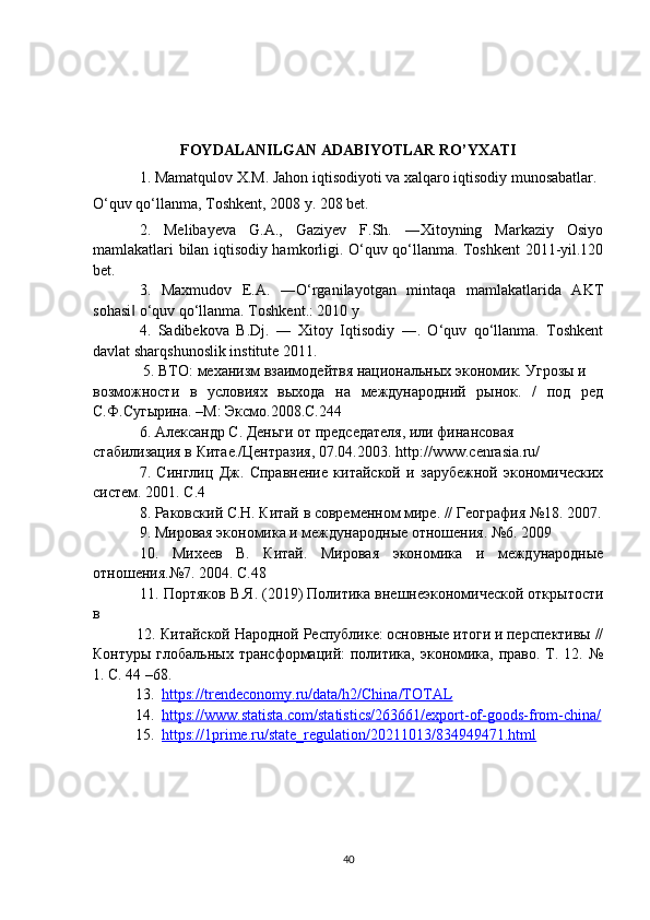 FOYDALANILGAN ADABIYOTLAR RO’YXATI
1. Mamatqulov X.M. Jahon iqtisodiyoti va xalqaro iqtisodiy munosabatlar.
O‘quv qo‘llanma, Toshkent, 2008 y. 208 bet.
2.   Melibayeva   G.A.,   Gaziyev   F.Sh.   ―Xitoyning   Markaziy   Osiyo
mamlakatlari bilan iqtisodiy hamkorligi. O‘quv qo‘llanma. Toshkent 2011-yil.120
bet.
3.   Maxmudov   E.A.   ―O‘rganilayotgan   mintaqa   mamlakatlarida   AKT
sohasi  o‘quv qo‘llanma. Toshkent.: 2010 y‖
4.   Sadibekova   B.Dj.   ―   Xitoy   Iqtisodiy   ―.   O‘quv   qo‘llanma.   Toshkent
davlat sharqshunoslik institute 2011.
  5. ВТО: механизм взаимодейтвя национальных экономик. Угрозы и
возможности   в   условиях   выхода   на   международний   рынок.   /   под   ред
С.Ф.Сугырина. –М: Эксмо.2008.С.244
6.  Александр С. Деньги от председателя, или финансовая 
стабилизация в Китае./Центразия, 07.04.2003.  http :// www . cenrasia . ru /
7.   Синглиц   Дж.   Справнение   китайской   и   зарубежной   экономических
систем. 2001. С.4 
8. Раковский С.Н. Китай в современном мире. // География №18. 2007.
9. Мировая экономика и международные отношения. №6. 2009 
10.   Михев   В.   Китай.   Мировая   экономика   и   международные
отношения.№7. 2004. С.48
           11.  Портяков В.Я. (2019) Политика внешнеэкономической открытости
в 
           12.  Китайской Народной Республике: основные итоги и перспективы //
Контуры глобальных  трансформаций:  политика, экономика, право. Т. 12. №
1. С. 44 –68.
           13.   https://trendeconomy.ru/data/h2/China/TOTAL  
           14.   https://www.statista.com/statistics/263661/export-of-goods-from-china/
           15.   https://1prime.ru/state_regulation/20211013/834949471.html  
40 