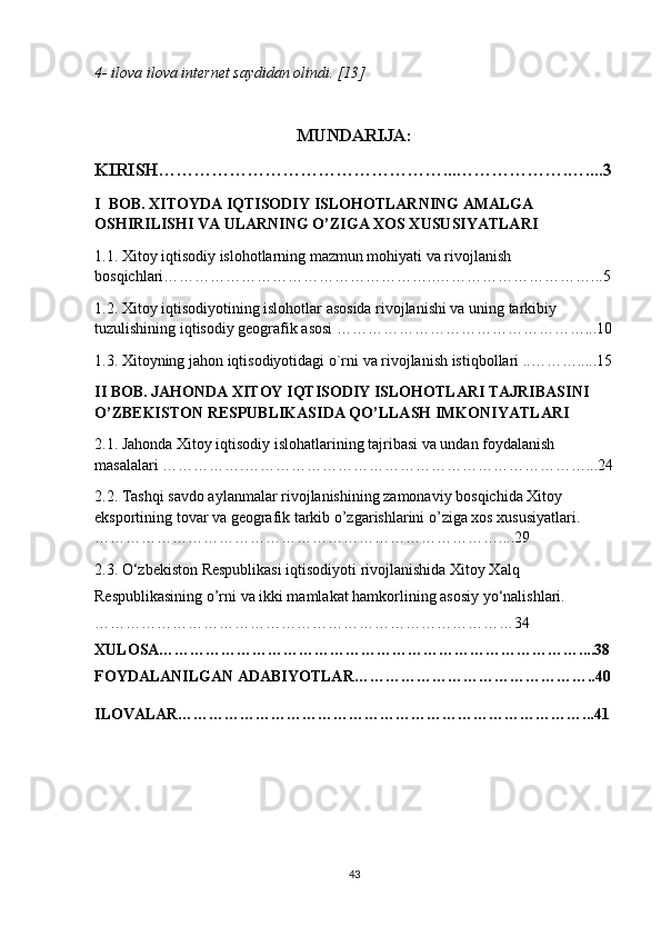 4- ilova ilova internet saydidan olindi. [13]   
MUNDARIJA:
KIRISH…………………………………………...……………….…....3
I  BOB. XITOYDA IQTISODIY ISLOHOTLARNING AMALGA 
OSHIRILISHI VA ULARNING O’ZIGA XOS XUSUSIYATLARI 
1.1. Xitoy iqtisodiy islohotlarning mazmun mohiyati va rivojlanish 
bosqichlari……………………………………………..…………………………...5
1.2. Xitoy iqtisodiyotining islohotlar asosida rivojlanishi va uning tarkibiy 
tuzulishining iqtisodiy geografik asosi …………………………………………...10
1.3. Xitoyning jahon iqtisodiyotidagi o`rni va rivojlanish istiqbollari ..……….....15
II BOB. JAHONDA XITOY IQTISODIY ISLOHOTLARI TAJRIBASINI 
O’ZBEKISTON RESPUBLIKASIDA QO’LLASH IMKONIYATLARI
2.1. Jahonda Xitoy iqtisodiy islohatlarining tajribasi va undan foydalanish 
masalalari …………….…………………………………………………………...24
2.2. Tashqi savdo aylanmalar rivojlanishining zamonaviy bosqichida Xitoy 
eksportining tovar va geografik tarkib o’zgarishlarini o’ziga xos xususiyatlari.
……………………………………………………………………....29
2.3. O‘zbekiston Respublikasi iqtisodiyoti rivojlanishida Xitoy Xalq 
Respublikasining o’rni va ikki mamlakat hamkorlining asosiy yo‘nalishlari.
………………………………………………………………………34
XULOSA………………………………………………………………………....38
FOYDALANILGAN ADABIYOTLAR………………………………………..40
ILOVALAR……………………………………………………………………...41
 
 
43 
