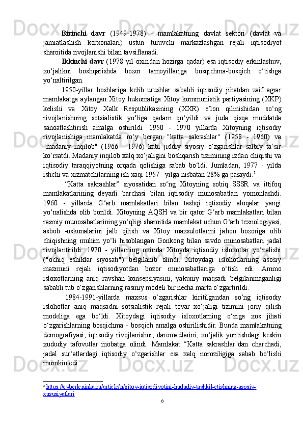 Birinchi   davr   (1949-1978)   -   mamlakatning   davlat   sektori   (davlat   va
jamiatlashish   korxonalari)   ustun   turuvchi   markazlashgan   rejali   iqtisodiyot
sharoitida rivojlanishi bilan tavsiflanadi.
Ikkinchi   davr   (1978   yil   oxiridan   hozirga   qadar)   esa   iqtisodiy   erkinlashuv,
xo‘jalikni   boshqarishda   bozor   tamoyillariga   bosqichma-bosqich   o‘tishga
yo‘naltirilgan.
1950-yillar   boshlariga   kelib   urushlar   sababli   iqtisodiy   jihatdan   zaif   agrar
mamlakatga aylangan  Xitoy hukumatiga  Xitoy kommunistik  partiyasining  (XKP)
kelishi   va   Xitoy   Xalk   Respublikasining   (XXR)   e’lon   qilinishidan   so‘ng
rivojlanishning   sotsialistik   yo‘liga   qadam   qo‘yildi   va   juda   qisqa   muddatda
sanoatlashtirish   amalga   oshirildi.   1950   -   1970   yillarda   Xitoyning   iqtisodiy
rivojlanishiga   mamlakatda   ro‘y   bergan   "katta   sakrashlar"   (1958   -   1960)   va
"madaniy   inqilob"   (1966   -   1976)   kabi   jiddiy   siyosiy   o‘zgarishlar   salbiy   ta‘sir
ko‘rsatdi. Madaniy inqilob xalq xo‘jaligini boshqarish tizimining izdan chiqishi va
iqtisodiy   taraqqiyotning   orqada   qolishiga   sabab   bo‘ldi.   Jumladan,   1977   -   yilda
ishchi va xizmatchilarning ish xaqi 1957 - yilga nisbatan 28% ga pasaydi. 2
“Katta   sakrashlar”   siyosatidan   so‘ng   Xitoyning   sobiq   SSSR   va   ittifoq
mamlakatlarining   deyarli   barchasi   bilan   iqtisodiy   munosabatlari   yomonlashdi.
1960   -   yillarda   G‘arb   mamlakatlari   bilan   tashqi   iqtisodiy   aloqalar   yangi
yo‘nalishda   olib   borildi.   Xitoyning   AQSH   va   bir   qator   G‘arb   mamlakatlari   bilan
rasmiy munosabatlarining yo‘qligi sharoitida mamlakat uchun G‘arb texnologiyasi,
asbob   -uskunalarini   jalb   qilish   va   Xitoy   maxsulotlarini   jahon   bozoriga   olib
chiqishning   muhim   yo‘li   hisoblangan   Gonkong   bilan   savdo   munosabatlari   jadal
rivojlantirildi.   1970   -   yillarning   oxirida   Xitoyda   iqtisodiy   isloxotlar   yo‘nalishi
("ochiq   eshiklar   siyosati")   belgilanib   olindi.   Xitoydagi   islohotlarning   asosiy
mazmuni   rejali   iqtisodiyotdan   bozor   munosabatlariga   o‘tish   edi.   Ammo
isloxotlarning   aniq   ravshan   konsepsiyasini,   yakuniy   maqsadi   belgilanmaganligi
sababli tub o‘zgarishlarning rasmiy modeli bir necha marta o‘zgartirildi.
1984-1991-yillarda   maxsus   o‘zgarishlar   kiritilgandan   so‘ng   iqtisodiy
islohotlar   aniq   maqsadni   sotsialistik   rejali   tovar   xo‘jaligi   tizimini   joriy   qilish
modeliga   ega   bo‘ldi.   Xitoydagi   iqtisodiy   isloxotlarning   o‘ziga   xos   jihati
o‘zgarishlarning  bosqichma   -   bosqich  amalga  oshirilishidir.  Bunda   mamlakatning
demografiyasi,   iqtisodiy   rivojlanishni,   daromadlarini,   xo‘jalik   yuritishdagi   keskin
xududiy   tafovutlar   inobatga   olindi.   Mamlakat   “Katta   sakrashlar"dan   charchadi,
jadal   sur‘atlardagi   iqtisodiy   o‘zgarishlar   esa   xalq   noroziligiga   sabab   bo‘lishi
mumkin edi.
2
  https://cyberleninka.ru/article/n/xitoy-iqtisodiyotini-hududiy-tashkil-etishning-asosiy-
xususiyatlari  
6 