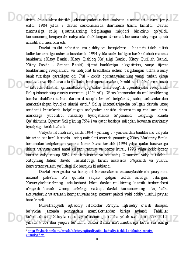 tizimi   bilan   almashtirildi,   eksportyorlar   uchun   valyuta   ajratmalari   tizimi   joriy
etildi.   1984   yilda   8   davlat   korxonalarida   shartnoma   tizimi   kiritildi.   Davlat
zimmasiga   soliq   ajratmalarning   belgilangan   miqdori   biriktirib   qo‘yildi,
korxonaning   kengayishi   natijasida   shakllangan   daromad   korxona  ixtiyoriga   qarab
ishlatilishi mumkin edi.
Davlat   mulki   sohasida   esa   jiddiy   va   bosqichma   -   bosqich   isloh   qilish
tadbirlari amalga oshirila boshlandi. 1994-yilda sodir bo‘lgan bank islohati maxsus
banklarni   (Xitoy   Banki,   Xitoy   Qishloq   Xo‘jaligi   Banki,   Xitoy   Qurilish   Banki,
Xitoy   Savdo   -   Sanoat   Banki)   tijorat   banklariga   o‘zgartirish,   yangi   tijorat
banklarining   rivojlanishi   va   notijorat   kreditlash   uchun   belgilangan   uchta   asosiy
bank   tuzishga   qaratilgan   edi.   Pul   -   kredit   operatsiyalarining   yangi   turlari   qisqa
muddatli va filiallararo kreditlash, trast operatsiyalari, kredit kartochkalarini hisob
–   kitobda   ishlatish,   qimmatbaxo   qog‘ozlar   bilan   bog‘lik   operatsiyalar   rivojlandi.
Soliq isloxotining asosiy mazmuni (1994 yil) - Xitoy korxonalarida mulkchilikning
barcha   shakllari   uchun   daromad   solig‘i   bir   xil   belgilandi,   soliq   tushumlaridan
markazlashgan   byudjet   ulushi   ortdi. 4
  Soliq   isloxotlarigacha   bo‘lgan   davrda   uzoq
muddatli   bitimlarda   belgilangan   me‘yorlar   asosida   daromadning   ma‘lum   qismi
markazga   yuborilib,   maxalliy   byudjetlarda   to‘planardi.   Bugungi   kunda
Qo‘shimcha Qiymat Solig‘ining 75% i va qator boshqa soliqdan bevosita markaziy
byudjetga kelib tushadi.
Valyuta islohoti natijasida 1994 - yilning 1 - yanvaridan banklararo valyuta
birjasida har kunlik savdo - sotiq natijalari asosida yuanning Xitoy Markaziy Banki
tomonidan   belgilangan   yagona   bozor   kursi   kiritildi   (1994   yilga   qadar   baravariga
ikkita   valyuta   kursi   amal   qilgan:   rasmiy   va   bozor   kursi,   1993   yilga   kelib   bozor
kursida   valyutaning   80%   i   sotib   olinarda   va   sotilardi).   Umuman,   valyuta   islohoti
Xitoyning   Jahon   Savdo   Tashkilotiga   kirish   arafasida   o‘tqazildi   va   yuanni
konvertatsiyalash yo‘lidagi ilk bosqich hisoblandi.
Davlat   energetika   va   transport   korxonalarini   xususiylashtirish   jarayonini
nazorat   paketini   o‘z   qo‘lida   saqlab   qolgan   xolda   amalga   oshirgan.
Xususiylashtirishning   jadallashuvi   bilan   davlat   mulkining   klassik   tushunchasi
o‘zgarib   boradi.   Uning   tarkibiga   nafaqat   davlat   korxonasining   o‘zi,   balki
aksiyadorlik va aralash kompaniyalardagi nazorat paketi yoki oddiy ulushli paylar
ham kiradi.
Muvaffaqiyatli   iqtisodiy   isloxotlar   Xitoyni   iqtisodiy   o‘sish   darajasi
bo‘yicha   jaxonda   peshqadam   mamlakatlardan   biriga   aylandi.   Tahlillar
ko‘rsatishicha,   Xitoyda   iqtisodiy   o‘sishning   o‘rtacha   yillik   sur‘atlari   1978-2010-
yillada   9,0%   dan   yuqori   bo‘ldi11.   Jaxon   Banki   ma‘lumotlariga   ko‘ra   esa   oxirgi
4
  https://cyberleninka.ru/article/n/xitoy-iqtisodiyotini-hududiy-tashkil-etishning-asosiy-
xususiyatlari  
8 