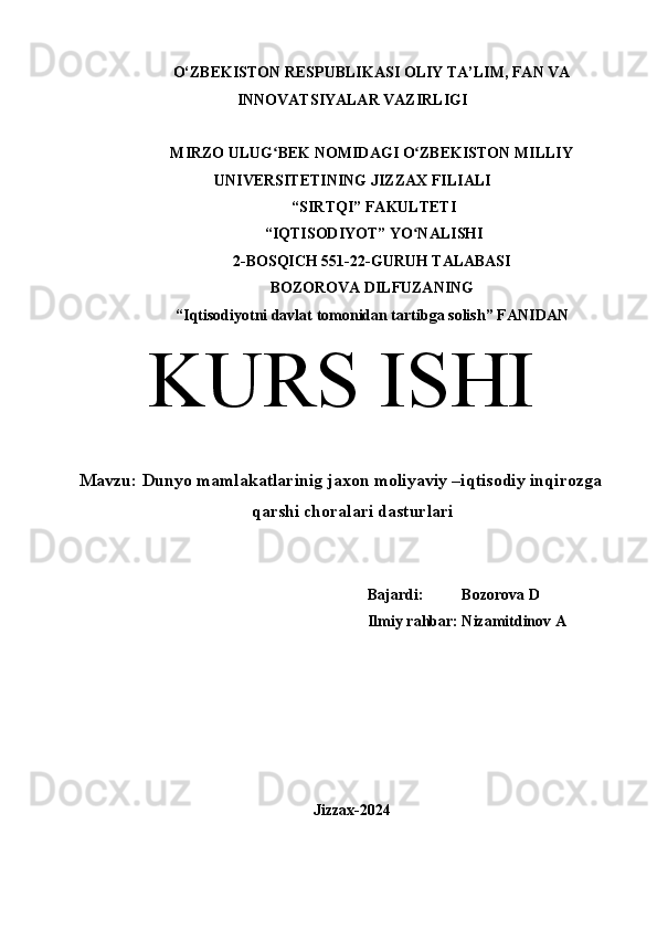 O‘ZBEKISTON RESPUBLIKASI OLIY TA’LIM, FAN VA
INNOVATSIYALAR VAZIRLIGI
MIRZO ULUG BEK NOMIDAGI O ZBEKISTON MILLIYʻ ʻ
UNIVERSITETINING JIZZ А X FILI А LI
 “SIRTQI” F А KULTETI
 “IQTISODIYOT” YO N	
ʻ А LISHI 
2-BOSQICH 551-22-GURUH TALABASI 
BOZOROVA DILFUZANING
“Iqtisodiyotni davlat tomonidan tartibga solish” F А NID А N
KURS ISHI
Mavzu:  Dunyo mamlakatlarinig jaxon moliyaviy –iqtisodiy inqirozga
qarshi choralari dasturlari
Bajardi:          Bozorova D
Ilmiy rahbar: Nizamitdinov A
Jizzax-2024 