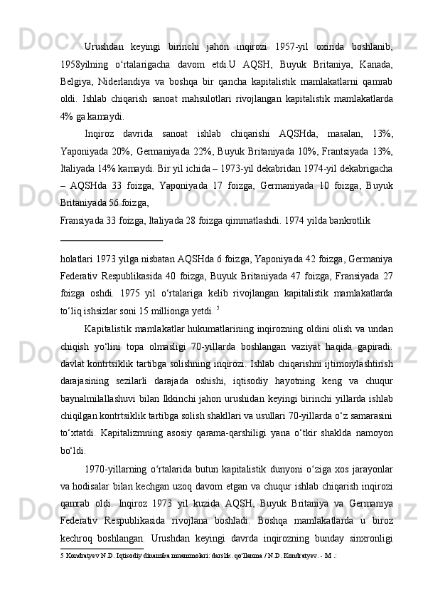 Urushdan   keyingi   birinchi   jahon   inqirozi   1957-yil   oxirida   boshlanib,
1958yilning   o rtalarigacha   davom   etdi.U   AQSH,   Buyuk   Britaniya,   Kanada,ʻ
Belgiya,   Niderlandiya   va   boshqa   bir   qancha   kapitalistik   mamlakatlarni   qamrab
oldi.   Ishlab   chiqarish   sanoat   mahsulotlari   rivojlangan   kapitalistik   mamlakatlarda
4% ga kamaydi. 
Inqiroz   davrida   sanoat   ishlab   chiqarishi   AQSHda,   masalan,   13%,
Yaponiyada   20%,   Germaniyada   22%,   Buyuk   Britaniyada   10%,   Frantsiyada   13%,
Italiyada 14% kamaydi. Bir yil ichida – 1973-yil dekabridan 1974-yil dekabrigacha
–   AQSHda   33   foizga,   Yaponiyada   17   foizga,   Germaniyada   10   foizga,   Buyuk
Britaniyada 56 foizga, 
Fransiyada 33 foizga, Italiyada 28 foizga qimmatlashdi. 1974 yilda bankrotlik 
 
holatlari 1973 yilga nisbatan AQSHda 6 foizga, Yaponiyada 42 foizga, Germaniya
Federativ   Respublikasida   40   foizga,   Buyuk   Britaniyada   47   foizga,   Fransiyada   27
foizga   oshdi.   1975   yil   o‘rtalariga   kelib   rivojlangan   kapitalistik   mamlakatlarda
to‘liq ishsizlar soni 15 millionga yetdi.  5
 
Kapitalistik mamlakatlar hukumatlarining inqirozning oldini olish va undan
chiqish   yo‘lini   topa   olmasligi   70-yillarda   boshlangan   vaziyat   haqida   gapiradi.
davlat kontrtsiklik tartibga solishning inqirozi. Ishlab chiqarishni ijtimoiylashtirish
darajasining   sezilarli   darajada   oshishi,   iqtisodiy   hayotning   keng   va   chuqur
baynalmilallashuvi   bilan Ikkinchi  jahon  urushidan  keyingi  birinchi  yillarda ishlab
chiqilgan kontrtsiklik tartibga solish shakllari va usullari 70-yillarda o‘z samarasini
to‘xtatdi.   Kapitalizmning   asosiy   qarama-qarshiligi   yana   o‘tkir   shaklda   namoyon
bo‘ldi. 
1970-yillarning   o rtalarida   butun   kapitalistik   dunyoni   o ziga   xos   jarayonlar	
ʻ ʻ
va hodisalar  bilan kechgan uzoq davom  etgan va chuqur  ishlab chiqarish inqirozi
qamrab   oldi.   Inqiroz   1973   yil   kuzida   AQSH,   Buyuk   Britaniya   va   Germaniya
Federativ   Respublikasida   rivojlana   boshladi.   Boshqa   mamlakatlarda   u   biroz
kechroq   boshlangan.   Urushdan   keyingi   davrda   inqirozning   bunday   sinxronligi
5  Kondratyev N.D. Iqtisodiy dinamika muammolari: darslik. qo'llanma / N.D. Kondratyev. - M .:   