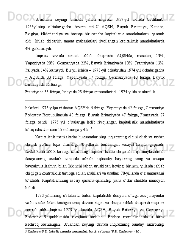 Urushdan   keyingi   birinchi   jahon   inqirozi   1957-yil   oxirida   boshlanib,
1958yilning   o rtalarigacha   davom   etdi.U   AQSH,   Buyuk   Britaniya,   Kanada,ʻ
Belgiya,   Niderlandiya   va   boshqa   bir   qancha   kapitalistik   mamlakatlarni   qamrab
oldi.   Ishlab   chiqarish   sanoat   mahsulotlari   rivojlangan   kapitalistik   mamlakatlarda
4% ga kamaydi. 
Inqiroz   davrida   sanoat   ishlab   chiqarishi   AQSHda,   masalan,   13%,
Yaponiyada   20%,   Germaniyada   22%,   Buyuk   Britaniyada   10%,   Frantsiyada   13%,
Italiyada 14% kamaydi. Bir yil ichida – 1973-yil dekabridan 1974-yil dekabrigacha
–   AQSHda   33   foizga,   Yaponiyada   17   foizga,   Germaniyada   10   foizga,   Buyuk
Britaniyada 56 foizga, 
Fransiyada 33 foizga, Italiyada 28 foizga qimmatlashdi. 1974 yilda bankrotlik 
 
holatlari 1973 yilga nisbatan AQSHda 6 foizga, Yaponiyada 42 foizga, Germaniya
Federativ   Respublikasida   40   foizga,   Buyuk   Britaniyada   47   foizga,   Fransiyada   27
foizga   oshdi.   1975   yil   o‘rtalariga   kelib   rivojlangan   kapitalistik   mamlakatlarda
to‘liq ishsizlar soni 15 millionga yetdi.  5
 
Kapitalistik mamlakatlar hukumatlarining inqirozning oldini olish va undan
chiqish   yo‘lini   topa   olmasligi   70-yillarda   boshlangan   vaziyat   haqida   gapiradi.
davlat kontrtsiklik tartibga solishning inqirozi. Ishlab chiqarishni ijtimoiylashtirish
darajasining   sezilarli   darajada   oshishi,   iqtisodiy   hayotning   keng   va   chuqur
baynalmilallashuvi   bilan Ikkinchi  jahon  urushidan  keyingi  birinchi  yillarda ishlab
chiqilgan kontrtsiklik tartibga solish shakllari va usullari 70-yillarda o‘z samarasini
to‘xtatdi.   Kapitalizmning   asosiy   qarama-qarshiligi   yana   o‘tkir   shaklda   namoyon
bo‘ldi. 
1970-yillarning   o rtalarida   butun   kapitalistik   dunyoni   o ziga   xos   jarayonlar	
ʻ ʻ
va hodisalar  bilan kechgan uzoq davom  etgan va chuqur  ishlab chiqarish inqirozi
qamrab   oldi.   Inqiroz   1973   yil   kuzida   AQSH,   Buyuk   Britaniya   va   Germaniya
Federativ   Respublikasida   rivojlana   boshladi.   Boshqa   mamlakatlarda   u   biroz
kechroq   boshlangan.   Urushdan   keyingi   davrda   inqirozning   bunday   sinxronligi
5  Kondratyev N.D. Iqtisodiy dinamika muammolari: darslik. qo'llanma / N.D. Kondratyev. - M .: