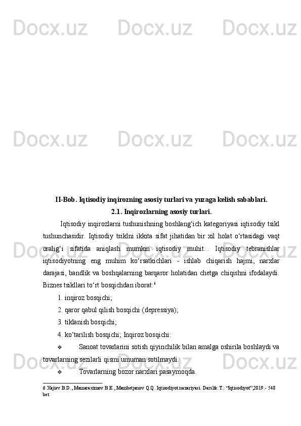  
 
 
 
 
 
 
 
 
 
 
 
 
 
II-Bob. Iqtisodiy inqirozning asosiy turlari va yuzaga kelish sabablari. 
2.1.   Inqirozlarning asosiy turlari.  
Iqtisodiy inqirozlarni tushunishning boshlang‘ich kategoriyasi iqtisodiy tsikl
tushunchasidir.   Iqtisodiy   tsiklni   ikkita   sifat   jihatidan   bir   xil   holat   o‘rtasidagi   vaqt
oralig‘i   sifatida   aniqlash   mumkin   iqtisodiy   muhit. ..   Iqtisodiy   tebranishlar
iqtisodiyotning   eng   muhim   ko‘rsatkichlari   -   ishlab   chiqarish   hajmi,   narxlar
darajasi,  bandlik va  boshqalarning  barqaror  holatidan  chetga  chiqishni   ifodalaydi.
Biznes tsikllari to‘rt bosqichdan iborat: 6
 
1. inqiroz bosqichi; 
2. qaror qabul qilish bosqichi (depressiya); 
3. tiklanish bosqichi; 
4. ko‘tarilish bosqichi; Inqiroz bosqichi:  
❖ Sanoat tovarlarini sotish qiyinchilik bilan amalga oshirila boshlaydi va
tovarlarning sezilarli qismi umuman sotilmaydi. 
❖ Tovarlarning bozor narxlari pasaymoqda. 
6  Xajiev B.D., Mamaraximov B.E., Mambetjanov Q.Q. Iqtisodiyot nazariyasi. Darslik.T.: “Iqtisodiyot”,2019.- 548 
bet   