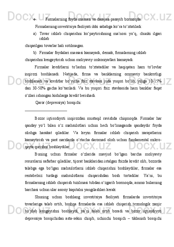 ❖ Firmalarning foyda massasi va darajasi pasayib bormoqda. 
Firmalarning investitsiya faoliyati ikki sababga ko‘ra to‘xtatiladi: 
a) Tovar   ishlab   chiqarishni   ko‘paytirishning   ma’nosi   yo‘q,   chunki   ilgari
ishlab 
chiqarilgan tovarlar hali sotilmagan. 
b) Firmalar foydalari massasi kamayadi, demak, firmalarning ishlab 
chiqarishni kengaytirish uchun moliyaviy imkoniyatlari kamayadi. 
Firmalar   kreditlarni   to‘lashni   to‘xtatadilar   va   haqiqatan   ham   to‘lovlar
inqirozi   boshlanadi.   Natijada,   firma   va   banklarning   ommaviy   bankrotligi
boshlanadi   va   kreditlar   bo‘yicha   foiz   stavkasi   juda   yuqori   bo‘lib,   yiliga   10-15%
dan   30-50%   gacha   ko‘tariladi.   Va   bu   yuqori   foiz   stavkasida   ham   banklar   faqat
o‘zlari ishongan kishilarga kredit berishadi. 
Qaror (depressiya) bosqichi: 
 
Bozor   iqtisodiyoti   inqirozdan   mustaqil   ravishda   chiqmoqda.   Firmalar   har
qanday   yo‘l   bilan   o‘z   mahsulotlari   uchun   hech   bo‘lmaganda   qandaydir   foyda
olishga   harakat   qiladilar.   Va   keyin   firmalar   ishlab   chiqarish   xarajatlarini
kamaytirish   va   past   narxlarda   o‘rtacha   daromad   olish   uchun   fundamental   mikro-
qayta qurishni boshlaydilar.  
Buning   uchun   firmalar   o‘zlarida   mavjud   bo‘lgan   barcha   moliyaviy
resurslarni safarbar qiladilar, tijorat banklaridan istalgan foizda kredit olib, bozorda
talabga   ega   bo‘lgan   mahsulotlarni   ishlab   chiqarishni   boshlaydilar,   firmalar   esa
rentabelsiz   turdagi   mahsulotlarni   chiqarishdan   bosh   tortadilar.   Ya’ni,   bu
firmalarning ishlab chiqarish tuzilmasi tubdan o‘zgarib bormoqda, ammo bularning
barchasi uchun ular asosiy kapitalni yangilashlari kerak.  
Shuning   uchun   boshlang   investitsiya   faoliyat i   firmalarda   investitsiya
tovarlariga   talab   ortib,   boshqa   firmalarda   esa   ishlab   chiqarish   texnologik   zanjir
bo‘ylab   kengayishni   boshlaydi,   ya’ni   talab   ortib   boradi   va   bozor   iqtisodiyoti
depressiya   bosqichidan   asta-sekin   chiqib,   uchinchi   bosqich   –   tiklanish   bosqichi 