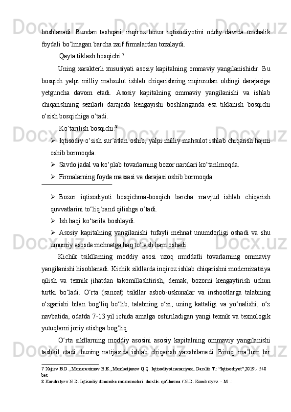 boshlanadi.   Bundan   tashqari,   inqiroz   bozor   iqtisodiyotini   oddiy   davrda   unchalik
foydali bo‘lmagan barcha zaif firmalardan tozalaydi. 
Qayta tiklash bosqichi: 7
 
Uning xarakterli  xususiyati  asosiy  kapitalning ommaviy yangilanishidir. Bu
bosqich   yalpi   milliy   mahsulot   ishlab   chiqarishning   inqirozdan   oldingi   darajasiga
yetguncha   davom   etadi.   Asosiy   kapitalning   ommaviy   yangilanishi   va   ishlab
chiqarishning   sezilarli   darajada   kengayishi   boshlanganda   esa   tiklanish   bosqichi
o‘sish bosqichiga o‘tadi. 
Ko‘tarilish bosqichi: 8
 
➢ Iqtisodiy o‘sish sur’atlari oshib, yalpi milliy mahsulot ishlab chiqarish hajmi
oshib bormoqda. 
➢ Savdo jadal va ko‘plab tovarlarning bozor narxlari ko‘tarilmoqda. 
➢ Firmalarning foyda massasi va darajasi oshib bormoqda. 
 
➢ Bozor   iqtisodiyoti   bosqichma-bosqich   barcha   mavjud   ishlab   chiqarish
quvvatlarini to‘liq band qilishga o‘tadi. 
➢ Ish haqi ko‘tarila boshlaydi. 
➢ Asosiy   kapitalning   yangilanishi   tufayli   mehnat   unumdorligi   oshadi   va   shu
umumiy asosda mehnatga haq to‘lash ham oshadi. 
Kichik   tsikllarning   moddiy   asosi   uzoq   muddatli   tovarlarning   ommaviy
yangilanishi hisoblanadi. Kichik sikllarda inqiroz ishlab chiqarishni modernizatsiya
qilish   va   texnik   jihatdan   takomillashtirish,   demak,   bozorni   kengaytirish   uchun
turtki   bo‘ladi.   O‘rta   (sanoat)   tsikllar   asbob-uskunalar   va   inshootlarga   talabning
o‘zgarishi   bilan   bog‘liq   bo‘lib,   talabning   o‘zi,   uning   kattaligi   va   yo‘nalishi,   o‘z
navbatida, odatda 7-13 yil ichida amalga oshiriladigan yangi texnik va texnologik
yutuqlarni joriy etishga bog‘liq. 
O‘rta   sikllarning   moddiy   asosini   asosiy   kapitalning   ommaviy   yangilanishi
tashkil   etadi,   buning   natijasida   ishlab   chiqarish   yaxshilanadi.   Biroq,   ma’lum   bir
7  Xajiev B.D., Mamaraximov B.E., Mambetjanov Q.Q. Iqtisodiyot nazariyasi. Darslik.T.: “Iqtisodiyot”,2019.- 548 
bet  
8  Kondratyev N.D. Iqtisodiy dinamika muammolari: darslik. qo'llanma / N.D. Kondratyev. - M .:   