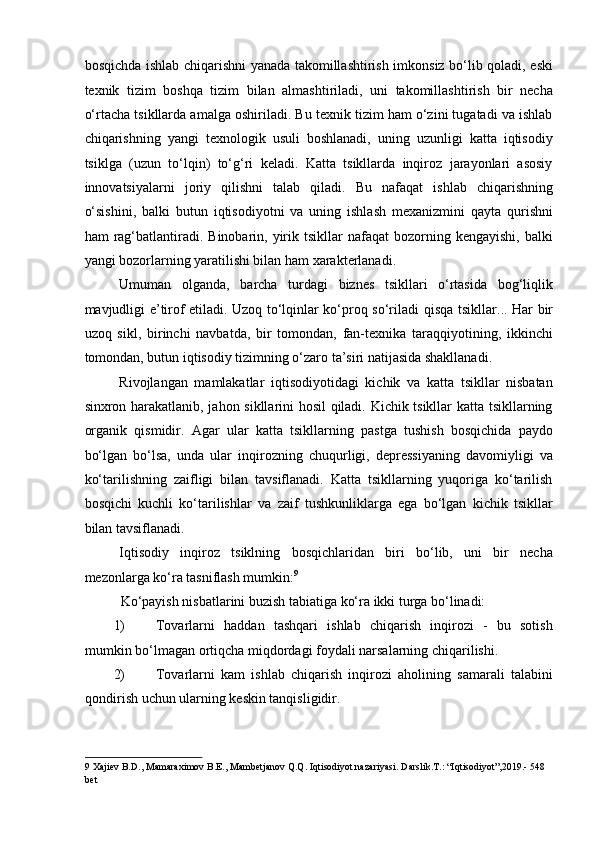 bosqichda ishlab chiqarishni yanada takomillashtirish imkonsiz bo‘lib qoladi, eski
texnik   tizim   boshqa   tizim   bilan   almashtiriladi,   uni   takomillashtirish   bir   necha
o‘rtacha tsikllarda amalga oshiriladi. Bu texnik tizim ham o‘zini tugatadi va ishlab
chiqarishning   yangi   texnologik   usuli   boshlanadi,   uning   uzunligi   katta   iqtisodiy
tsiklga   (uzun   to‘lqin)   to‘g‘ri   keladi.   Katta   tsikllarda   inqiroz   jarayonlari   asosiy
innovatsiyalarni   joriy   qilishni   talab   qiladi.   Bu   nafaqat   ishlab   chiqarishning
o‘sishini,   balki   butun   iqtisodiyotni   va   uning   ishlash   mexanizmini   qayta   qurishni
ham   rag‘batlantiradi.  Binobarin,  yirik  tsikllar  nafaqat  bozorning  kengayishi,   balki
yangi bozorlarning yaratilishi bilan ham xarakterlanadi. 
Umuman   olganda,   barcha   turdagi   biznes   tsikllari   o‘rtasida   bog‘liqlik
mavjudligi e’tirof etiladi. Uzoq to‘lqinlar ko‘proq so‘riladi   qisqa tsikllar. .. Har bir
uzoq   sikl,   birinchi   navbatda,   bir   tomondan,   fan-texnika   taraqqiyotining,   ikkinchi
tomondan, butun iqtisodiy tizimning o‘zaro ta’siri natijasida shakllanadi. 
Rivojlangan   mamlakatlar   iqtisodiyotidagi   kichik   va   katta   tsikllar   nisbatan
sinxron harakatlanib, jahon sikllarini hosil qiladi. Kichik tsikllar katta tsikllarning
organik   qismidir.   Agar   ular   katta   tsikllarning   pastga   tushish   bosqichida   paydo
bo‘lgan   bo‘lsa,   unda   ular   inqirozning   chuqurligi,   depressiyaning   davomiyligi   va
ko‘tarilishning   zaifligi   bilan   tavsiflanadi.   Katta   tsikllarning   yuqoriga   ko‘tarilish
bosqichi   kuchli   ko‘tarilishlar   va   zaif   tushkunliklarga   ega   bo‘lgan   kichik   tsikllar
bilan tavsiflanadi. 
Iqtisodiy   inqiroz   tsiklning   bosqichlaridan   biri   bo‘lib,   uni   bir   necha
mezonlarga ko‘ra tasniflash mumkin: 9
 
Ko‘payish nisbatlarini buzish tabiatiga ko‘ra ikki turga bo‘linadi: 
1) Tovarlarni   haddan   tashqari   ishlab   chiqarish   inqirozi   -   bu   sotish
mumkin bo‘lmagan ortiqcha miqdordagi foydali narsalarning chiqarilishi. 
2) Tovarlarni   kam   ishlab   chiqarish   inqirozi   aholining   samarali   talabini
qondirish uchun ularning keskin tanqisligidir. 
9  Xajiev B.D., Mamaraximov B.E., Mambetjanov Q.Q. Iqtisodiyot nazariyasi.  Darslik.T.: “Iqtisodiyot”,2019.- 548 
bet   