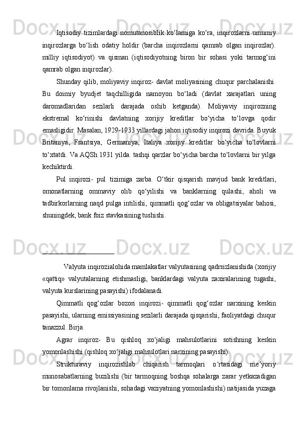 Iqtisodiy   tizimlardagi   nomutanosiblik   ko‘lamiga   ko‘ra,   inqirozlarni   umumiy
inqirozlarga   bo‘lish   odatiy   holdir   (barcha   inqirozlarni   qamrab   olgan   inqirozlar).
milliy   iqtisodiyot)   va   qisman   (iqtisodiyotning   biron   bir   sohasi   yoki   tarmog‘ini
qamrab olgan inqirozlar). 
Shunday   qilib,   moliyaviy   inqiroz-   davlat   moliyasining   chuqur   parchalanishi.
Bu   doimiy   byudjet   taqchilligida   namoyon   bo‘ladi   (davlat   xarajatlari   uning
daromadlaridan   sezilarli   darajada   oshib   ketganda).   Moliyaviy   inqirozning
ekstremal   ko‘rinishi   davlatning   xorijiy   kreditlar   bo‘yicha   to‘lovga   qodir
emasligidir. Masalan, 1929-1933 yillardagi jahon iqtisodiy inqirozi davrida. Buyuk
Britaniya,   Frantsiya,   Germaniya,   Italiya   xorijiy   kreditlar   bo‘yicha   to‘lovlarni
to‘xtatdi. Va AQSh 1931 yilda. tashqi qarzlar bo‘yicha barcha to‘lovlarni bir yilga
kechiktirdi. 
Pul   inqirozi-   pul   tizimiga   zarba.   O‘tkir   qisqarish   mavjud   bank   kreditlari ,
omonatlarning   ommaviy   olib   qo‘yilishi   va   banklarning   qulashi,   aholi   va
tadbirkorlarning naqd  pulga intilishi,  qimmatli   qog‘ozlar   va  obligatsiyalar  bahosi,
shuningdek, bank foiz stavkasining tushishi. 
 
Valyuta inqirozialohida mamlakatlar valyutasining qadrsizlanishida (xorijiy 
«qattiq»   valyutalarning   etishmasligi,   banklardagi   valyuta   zaxiralarining   tugashi,
valyuta kurslarining pasayishi) ifodalanadi. 
Qimmatli   qog‘ozlar   bozori   inqirozi-   qimmatli   qog‘ozlar   narxining   keskin
pasayishi, ularning emissiyasining sezilarli darajada qisqarishi, faoliyatdagi chuqur
tanazzul.   Birja .  
Agrar   inqiroz-   Bu   qishloq   xo‘jaligi   mahsulotlarini   sotishning   keskin
yomonlashishi (qishloq xo‘jaligi mahsulotlari narxining pasayishi). 
Strukturaviy   inqirozishlab   chiqarish   tarmoqlari   o rtasidagi   me yoriyʻ ʼ
munosabatlarning   buzilishi   (bir   tarmoqning   boshqa   sohalarga   zarar   yetkazadigan
bir tomonlama rivojlanishi, sohadagi vaziyatning yomonlashishi) natijasida yuzaga 