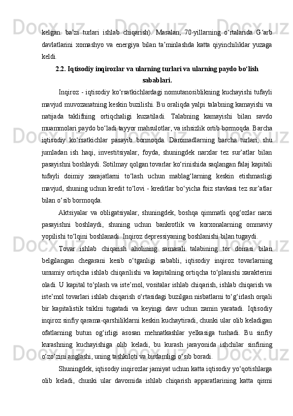 kelgan.   ba ’ zi   turlari   ishlab   chiqarish).   Masalan,   70-yillarning   o rtalarida   G arbʻ ʻ
davlatlarini   xomashyo   va   energiya   bilan   ta minlashda   katta   qiyinchiliklar   yuzaga	
ʼ
keldi. 
2.2. Iqtisodiy inqirozlar va ularning turlari va ularning paydo bo‘lish
sabablari. 
Inqiroz - iqtisodiy ko‘rsatkichlardagi  nomutanosiblikning kuchayishi  tufayli
mavjud muvozanatning keskin buzilishi. Bu oraliqda yalpi talabning kamayishi va
natijada   taklifning   ortiqchaligi   kuzatiladi.   Talabning   kamayishi   bilan   savdo
muammolari paydo bo‘ladi   tayyor mahsulotlar,  va ishsizlik ortib bormoqda. Barcha
iqtisodiy   ko‘rsatkichlar   pasayib   bormoqda.   Daromadlarning   barcha   turlari,   shu
jumladan   ish   haqi,   investitsiyalar,   foyda,   shuningdek   narxlar   tez   sur’atlar   bilan
pasayishni boshlaydi. Sotilmay qolgan tovarlar ko‘rinishida saqlangan falaj kapitali
tufayli   doimiy   xarajatlarni   to‘lash   uchun   mablag‘larning   keskin   etishmasligi
mavjud, shuning uchun kredit to‘lovi - kreditlar bo‘yicha foiz stavkasi tez sur’atlar
bilan o‘sib bormoqda.  
Aktsiyalar   va   obligatsiyalar,   shuningdek,   boshqa   qimmatli   qog‘ozlar   narxi
pasayishni   boshlaydi,   shuning   uchun   bankrotlik   va   korxonalarning   ommaviy
yopilishi to‘lqini boshlanadi. Inqiroz depressiyaning boshlanishi bilan tugaydi. 
Tovar   ishlab   chiqarish   aholining   samarali   talabining   tor   doirasi   bilan
belgilangan   chegarani   kesib   o‘tganligi   sababli,   iqtisodiy   inqiroz   tovarlarning
umumiy ortiqcha ishlab chiqarilishi va kapitalning ortiqcha to‘planishi xarakterini
oladi. U kapital to‘plash va iste’mol, vositalar ishlab chiqarish, ishlab chiqarish va
iste’mol tovarlari ishlab chiqarish o‘rtasidagi buzilgan nisbatlarni to‘g‘irlash orqali
bir   kapitalistik   tsiklni   tugatadi   va   keyingi   davr   uchun   zamin   yaratadi.   Iqtisodiy
inqiroz sinfiy qarama-qarshiliklarni keskin kuchaytiradi, chunki ular olib keladigan
ofatlarning   butun   og‘irligi   asosan   mehnatkashlar   yelkasiga   tushadi.   Bu   sinfiy
kurashning   kuchayishiga   olib   keladi,   bu   kurash   jarayonida   ishchilar   sinfining
o‘zo‘zini anglashi, uning tashkiloti va birdamligi o‘sib boradi. 
Shuningdek, iqtisodiy inqirozlar jamiyat uchun katta iqtisodiy yo‘qotishlarga
olib   keladi,   chunki   ular   davomida   ishlab   chiqarish   apparatlarining   katta   qismi