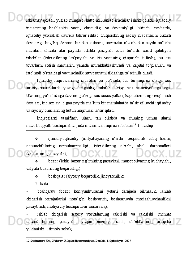 ishlamay qoladi, yuzlab minglab, hatto millionlab ishchilar ishsiz qoladi. Iqtisodiy
inqirozning   boshlanish   vaqti,   chuqurligi   va   davomiyligi,   birinchi   navbatda,
iqtisodiy   yuksalish   davrida   takror   ishlab   chiqarishning   asosiy   nisbatlarini   buzish
darajasiga   bog‘liq.   Ammo,   bundan   tashqari,   inqirozlar   o‘z-o‘zidan   paydo   bo‘lishi
mumkin,   chunki   ular   paytida   odatda   pasayish   sodir   bo‘ladi.   xarid   qobiliyati
ishchilar   (ishsizlikning   ko‘payishi   va   ish   vaqtining   qisqarishi   tufayli),   bu   esa
tovarlarni   sotish   shartlarini   yanada   murakkablashtiradi   va   kapital   to‘planishi   va
iste’moli o‘rtasidagi vaqtinchalik muvozanatni tiklashga to‘sqinlik qiladi. 
Iqtisodiy   inqirozlarning   sabablari   bir   bo‘lsada,   har   bir   inqiroz   o‘ziga   xos
tarixiy   sharoitlarda   yuzaga   kelganligi   sababli   o‘ziga   xos   xususiyatlarga   ega.
Ularning yo‘nalishiga davrning o‘ziga xos xususiyatlari, kapitalizmning rivojlanish
darajasi, inqiroz avj olgan paytda ma’lum bir mamlakatda ta’sir qiluvchi iqtisodiy
va siyosiy omillarning butun majmuasi ta’sir qiladi. 
Inqirozlarni   tasniflash   ularni   tan   olishda   va   shuning   uchun   ularni
muvaffaqiyatli boshqarishda juda muhimdir. Inqiroz sabablari 10
 1.   Tashqi: 
 
❖ ijtimoiy-iqtisodiy   (inflyatsiyaning   o‘sishi,   beqarorlik   soliq   tizim i ,
qonunchilikning   nomukammalligi,   ishsizlikning   o‘sishi,   aholi   daromadlari
darajasining pasayishi); 
❖ bozor (ichki bozor sig‘imining pasayishi, monopoliyaning kuchayishi,
valyuta bozorining beqarorligi); 
❖ boshqalar (siyosiy beqarorlik, jinoyatchilik). 
2. Ichki: 
• boshqaruv   (bozor   kon’yunkturasini   yetarli   darajada   bilmaslik,   ishlab
chiqarish   xarajatlarini   noto‘g‘ri   boshqarish,   boshqaruvda   moslashuvchanlikni
pasaytirish, moliyaviy boshqaruvni samarasiz); 
• ishlab   chiqarish   (asosiy   vositalarning   eskirishi   va   eskirishi,   mehnat
unumdorligining   pasayishi,   yuqori   energiya   sarfi,   ob’ektlarning   ortiqcha
yuklanishi.   ijtimoiy soha ) ; 
10  Shodmonov Sh/, G‘afurov U. Iqtisodiyot nazariyasi. Darslik. T.:Iqtisodiyot, 2017