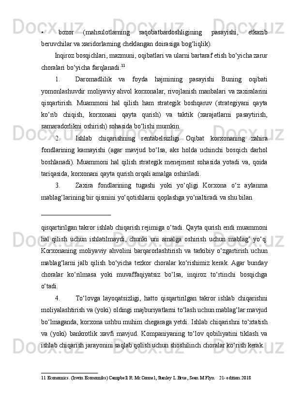 • bozor   (mahsulotlarning   raqobatbardoshligining   pasayishi,   etkazib
beruvchilar va xaridorlarning cheklangan doirasiga bog‘liqlik). 
Inqiroz bosqichlari, mazmuni, oqibatlari va ularni bartaraf etish bo‘yicha zarur
choralari bo‘yicha farqlanadi: 11
 
1. Daromadlilik   va   foyda   hajmining   pasayishi   Buning   oqibati
yomonlashuvdir   moliyaviy ahvol   korxonalar, rivojlanish manbalari va zaxiralarini
qisqartirish.   Muammoni   hal   qilish   ham   strategik   boshqaruv   (strategiyani   qayta
ko‘rib   chiqish,   korxonani   qayta   qurish)   va   taktik   (xarajatlarni   pasaytirish,
samaradorlikni oshirish) sohasida bo‘lishi mumkin. 
2. Ishlab   chiqarishning   rentabelsizligi   Oqibat   korxonaning   zahira
fondlarining   kamayishi   (agar   mavjud   bo‘lsa,   aks   holda   uchinchi   bosqich   darhol
boshlanadi). Muammoni  hal  qilish  strategik menejment  sohasida  yotadi  va,  qoida
tariqasida, korxonani qayta qurish orqali amalga oshiriladi. 
3. Zaxira   fondlarining   tugashi   yoki   yo‘qligi   Korxona   o‘z   aylanma
mablag‘larining bir qismini yo‘qotishlarni qoplashga yo‘naltiradi va shu bilan 
 
qisqartirilgan takror ishlab chiqarish rejimiga o‘tadi. Qayta qurish endi muammoni
hal   qilish   uchun   ishlatilmaydi,   chunki   uni   amalga   oshirish   uchun   mablag‘   yo‘q.
Korxonaning   moliyaviy   ahvolini   barqarorlashtirish   va   tarkibiy   o‘zgartirish   uchun
mablag‘larni   jalb   qilish   bo‘yicha   tezkor   choralar   ko‘rishimiz   kerak.   Agar   bunday
choralar   ko‘rilmasa   yoki   muvaffaqiyatsiz   bo‘lsa,   inqiroz   to‘rtinchi   bosqichga
o‘tadi. 
4. To‘lovga   layoqatsizligi,   hatto   qisqartirilgan   takror   ishlab   chiqarishni
moliyalashtirish va (yoki) oldingi majburiyatlarni to‘lash uchun mablag‘lar mavjud
bo‘lmaganda, korxona ushbu muhim chegaraga yetdi. Ishlab chiqarishni to‘xtatish
va   (yoki)   bankrotlik   xavfi   mavjud.   Kompaniyaning   to‘lov   qobiliyatini   tiklash   va
ishlab chiqarish jarayonini saqlab qolish uchun shoshilinch choralar ko‘rish kerak. 
 
11  Economics. (Irwin Economiks) Campbell R. McConnel, Stanley L.Brue, Sean M Flyn    21- edition.2018   