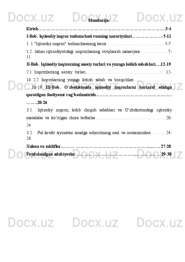 Mundarija: 
Kirish…………………………………………………………………………….3-4
I-Bob. Iqtisodiy inqroz tushunchasi vauning nazariyalari……………….…5-11
1. 1."Iqtisodiy inqiroz" tushunchasining tarixi…………………………..………5-7 
1.2.   Jahon   iqtisodiyotidagi   inqirozlarning   rivojlanish   nazariyasi………………..7-
11 
II-Bob. Iqtisodiy inqirozning asosiy turlari va yuzaga kelish sabablari.....12-19
2.1   Inqirozlarning   asosiy   turlari………………………………………………..12-
16   2.2   Inqrozlarning   yuzaga   kelish   sabab   va   bosqichlari…………….………..
….16-19   III-Bob.   O ‘ zbekistonda   iqtisodiy   inqrozlarni   bartaraf   etishga
qaratilgan  faoliyatni   rag ‘ batlantirish………………………………………….….
……..20-26 
3.1. Iqtisodiy   inqiroz,   kelib   chiqish   sabablari   va   O‘zbekistondagi   iqtisodiy
masalalar   va   ko‘rilgan   chora   tadbirlar………………………………………….20-
24 
3.2. Pul-kredit   siyosatini   amalga   oshirishning   usul   va   mexanizmlari….…….24-
26 
Xulosa va takliflar.……… …………………………………………......……27-28
Foydalanilgan adabiyotlar…………………………………...………………29-30
 
 
 
 
 
 
 
 
 
  