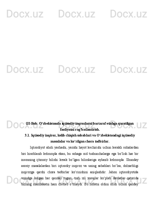  
 
 
 
 
 
 
 
 
 
 
 
 
 
 
 
 
 
III-Bob. O‘zbekistonda iqtisodiy inqrozlarni bartaraf etishga qaratilgan
faoliyatni rag‘batlantirish. 
3.1. Iqtisodiy inqiroz, kelib chiqish sabablari va O‘zbekistondagi iqtisodiy
masalalar va ko‘rilgan chora tadbirlar. 
Iqtisodiyot aholi yashashi, yaxshi hayot kechirishi uchun kerakli sohalardan
biri   hisoblanib   kelmoqda   ekan,   bu   sohaga   oid   tushunchalarga   ega   bo‘lish   har   bir
insonning   ijtimoiy   bilishi   kerak   bo‘lgan   bilimlariga   aylanib   kelmoqda.   Shunday
asosiy   masalalardan   biri   iqtisodiy   inqiroz   va   uning   sabablari   bo‘lsa,   dolzarbligi
inqirozga   qarshi   chora   tadbirlar   ko‘rinishini   aniqlashdir.   Jahon   iqtisodiyotida
vujudga   kelgan   har   qanday   tugun,   turli   xil   xurujlar   ko‘plab   davlatlar   qatorida
bizning   mamlakatni   ham   chetlab   o‘tmaydi.   Bu   holatni   oldini   olish   uchun   qanday 