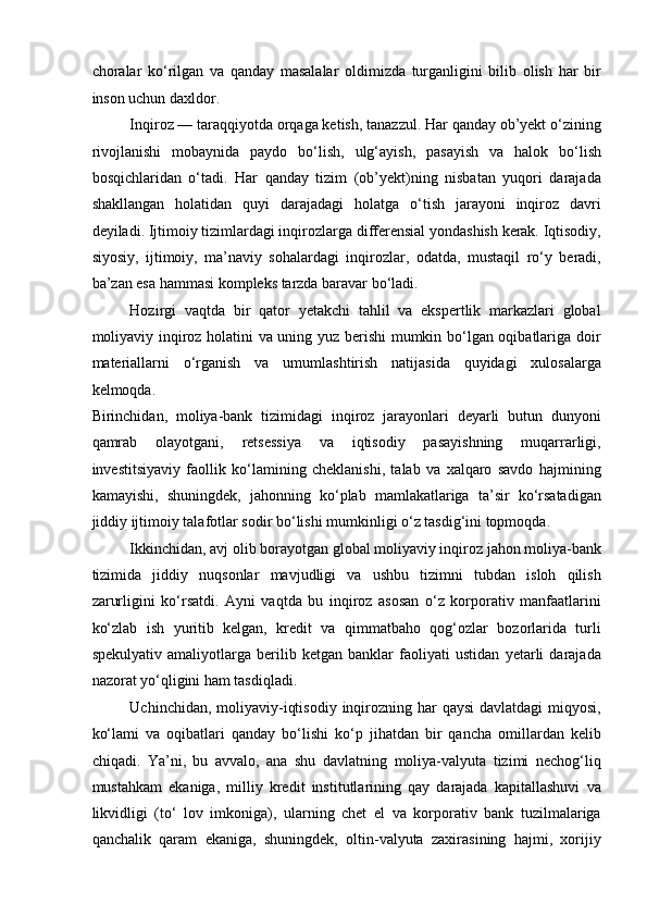 choralar   ko‘rilgan   va   qanday   masalalar   oldimizda   turganligini   bilib   olish   har   bir
inson uchun daxldor. 
Inqiroz — taraqqiyotda orqaga ketish, tanazzul. Har qanday ob’yekt o‘zining
rivojlanishi   mobaynida   paydo   bo‘lish,   ulg‘ayish,   pasayish   va   halok   bo‘lish
bosqichlaridan   o‘tadi.   Har   qanday   tizim   (ob’yekt)ning   nisbatan   yuqori   darajada
shakllangan   holatidan   quyi   darajadagi   holatga   o‘tish   jarayoni   inqiroz   davri
deyiladi. Ijtimoiy tizimlardagi inqirozlarga differensial yondashish kerak. Iqtisodiy,
siyosiy,   ijtimoiy,   ma’naviy   sohalardagi   inqirozlar,   odatda,   mustaqil   ro‘y   beradi,
ba’zan esa hammasi kompleks tarzda baravar bo‘ladi. 
Hozirgi   vaqtda   bir   qator   yetakchi   tahlil   va   ekspertlik   markazlari   global
moliyaviy inqiroz holatini va uning yuz berishi mumkin bo‘lgan oqibatlariga doir
materiallarni   o‘rganish   va   umumlashtirish   natijasida   quyidagi   xulosalarga
kelmoqda. 
Birinchidan,   moliya-bank   tizimidagi   inqiroz   jarayonlari   deyarli   butun   dunyoni
qamrab   olayotgani,   retsessiya   va   iqtisodiy   pasayishning   muqarrarligi,
investitsiyaviy   faollik   ko‘lamining   cheklanishi,   talab   va   xalqaro   savdo   hajmining
kamayishi,   shuningdek,   jahonning   ko‘plab   mamlakatlariga   ta’sir   ko‘rsatadigan
jiddiy ijtimoiy talafotlar sodir bo‘lishi mumkinligi o‘z tasdig‘ini topmoqda. 
Ikkinchidan, avj olib borayotgan global moliyaviy inqiroz jahon moliya-bank
tizimida   jiddiy   nuqsonlar   mavjudligi   va   ushbu   tizimni   tubdan   isloh   qilish
zarurligini   ko‘rsatdi.   Ayni   vaqtda   bu   inqiroz   asosan   o‘z   korporativ   manfaatlarini
ko‘zlab   ish   yuritib   kelgan,   kredit   va   qimmatbaho   qog‘ozlar   bozorlarida   turli
spekulyativ   amaliyotlarga   berilib   ketgan   banklar   faoliyati   ustidan   yetarli   darajada
nazorat yo‘qligini ham tasdiqladi. 
Uchinchidan, moliyaviy-iqtisodiy  inqirozning har  qaysi  davlatdagi  miqyosi,
ko‘lami   va   oqibatlari   qanday   bo‘lishi   ko‘p   jihatdan   bir   qancha   omillardan   kelib
chiqadi.   Ya’ni,   bu   avvalo,   ana   shu   davlatning   moliya-valyuta   tizimi   nechog‘liq
mustahkam   ekaniga,   milliy   kredit   institutlarining   qay   darajada   kapitallashuvi   va
likvidligi   (to‘   lov   imkoniga),   ularning   chet   el   va   korporativ   bank   tuzilmalariga
qanchalik   qaram   ekaniga,   shuningdek,   oltin-valyuta   zaxirasining   hajmi,   xorijiy 