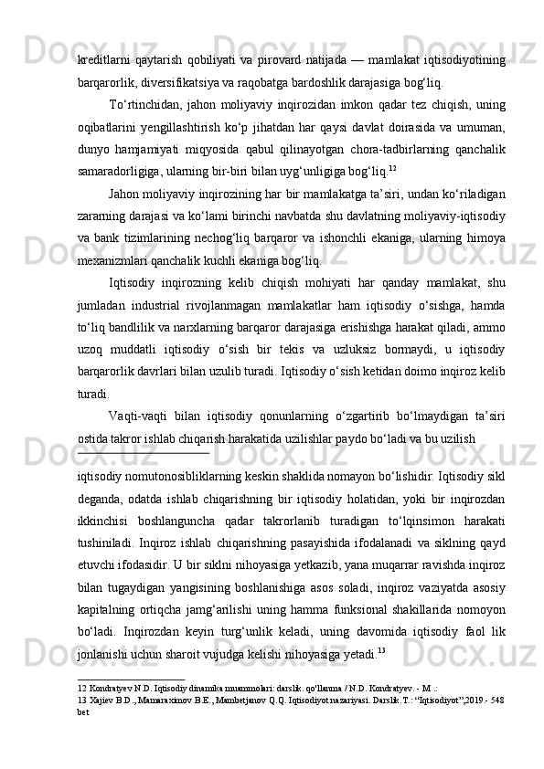 kreditlarni   qaytarish   qobiliyati   va   pirovard   natijada   —   mamlakat   iqtisodiyotining
barqarorlik, diversifikatsiya va raqobatga bardoshlik darajasiga bog‘liq. 
To‘rtinchidan,   jahon   moliyaviy   inqirozidan   imkon   qadar   tez   chiqish,   uning
oqibatlarini   yengillashtirish   ko‘p   jihatdan   har   qaysi   davlat   doirasida   va   umuman,
dunyo   hamjamiyati   miqyosida   qabul   qilinayotgan   chora-tadbirlarning   qanchalik
samaradorligiga, ularning bir-biri bilan uyg‘unligiga bog‘liq. 12
 
Jahon moliyaviy inqirozining har bir mamlakatga ta’siri, undan ko‘riladigan
zararning darajasi va ko‘lami birinchi navbatda shu davlatning moliyaviy-iqtisodiy
va   bank   tizimlarining   nechog‘liq   barqaror   va   ishonchli   ekaniga,   ularning   himoya
mexanizmlari qanchalik kuchli ekaniga bog‘liq. 
Iqtisodiy   inqirozning   kelib   chiqish   mohiyati   har   qanday   mamlakat,   shu
jumladan   industrial   rivojlanmagan   mamlakatlar   ham   iqtisodiy   o‘sishga,   hamda
to‘liq bandlilik va narxlarning barqaror darajasiga erishishga harakat qiladi, ammo
uzoq   muddatli   iqtisodiy   o‘sish   bir   tekis   va   uzluksiz   bormaydi,   u   iqtisodiy
barqarorlik davrlari bilan uzulib turadi. Iqtisodiy o‘sish ketidan doimo inqiroz kelib
turadi. 
Vaqti-vaqti   bilan   iqtisodiy   qonunlarning   o‘zgartirib   bo‘lmaydigan   ta’siri
ostida takror ishlab chiqarish harakatida uzilishlar paydo bo‘ladi va bu uzilish 
 
iqtisodiy nomutonosibliklarning keskin shaklida nomayon bo‘lishidir. Iqtisodiy sikl
deganda,   odatda   ishlab   chiqarishning   bir   iqtisodiy   holatidan,   yoki   bir   inqirozdan
ikkinchisi   boshlanguncha   qadar   takrorlanib   turadigan   to‘lqinsimon   harakati
tushiniladi.   Inqiroz   ishlab   chiqarishning   pasayishida   ifodalanadi   va   siklning   qayd
etuvchi ifodasidir. U bir siklni nihoyasiga yetkazib, yana muqarrar ravishda inqiroz
bilan   tugaydigan   yangisining   boshlanishiga   asos   soladi,   inqiroz   vaziyatda   asosiy
kapitalning   ortiqcha   jamg‘arilishi   uning   hamma   funksional   shakillarida   nomoyon
bo‘ladi.   Inqirozdan   keyin   turg‘unlik   keladi,   uning   davomida   iqtisodiy   faol   lik
jonlanishi uchun sharoit vujudga kelishi nihoyasiga yetadi. 13
 
12  Kondratyev N.D. Iqtisodiy dinamika muammolari: darslik. qo'llanma / N.D. Kondratyev. - M .:  
13  Xajiev B.D., Mamaraximov B.E., Mambetjanov Q.Q. Iqtisodiyot nazariyasi. Darslik.T.: “Iqtisodiyot”,2019.- 548
bet   