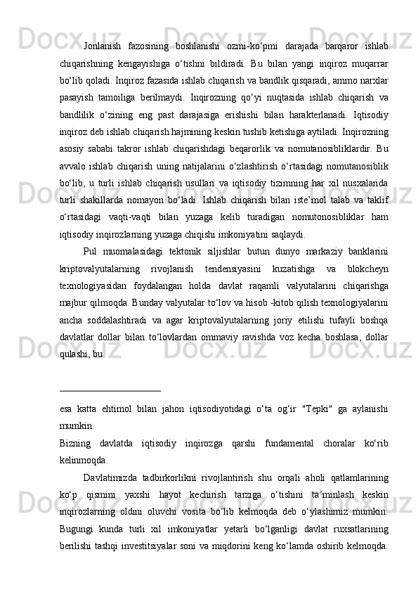 Jonlanish   fazosining   boshlanishi   ozmi-ko‘pmi   darajada   barqaror   ishlab
chiqarishning   kengayishiga   o‘tishni   bildiradi.   Bu   bilan   yangi   inqiroz   muqarrar
bo‘lib qoladi. Inqiroz fazasida ishlab chiqarish va bandlik qisqaradi, ammo narxlar
pasayish   tamoiliga   berilmaydi.   Inqirozning   qo‘yi   nuqtasida   ishlab   chiqarish   va
bandlilik   o‘zining   eng   past   darajasiga   erishishi   bilan   harakterlanadi.   Iqtisodiy
inqiroz deb ishlab chiqarish hajmining keskin tushib ketishiga aytiladi. Inqirozning
asosiy   sababi   takror   ishlab   chiqarishdagi   beqarorlik   va   nomutanosibliklardir.   Bu
avvalo   ishlab   chiqarish   uning   natijalarini   o‘zlashtirish   o‘rtasidagi   nomutanosiblik
bo‘lib,   u   turli   ishlab   chiqarish   usullari   va   iqtisodiy   tizimning   har   xil   nusxalarida
turli   shakillarda   nomayon   bo‘ladi.   Ishlab   chiqarish   bilan   iste’mol   talab   va   taklif
o‘rtasidagi   vaqti-vaqti   bilan   yuzaga   kelib   turadigan   nomutonosibliklar   ham
iqtisodiy inqirozlarning yuzaga chiqishi imkoniyatini saqlaydi. 
Pul   muomalasidagi   tektonik   siljishlar   butun   dunyo   markaziy   banklarini
kriptovalyutalarning   rivojlanish   tendensiyasini   kuzatishga   va   blokcheyn
texnologiyasidan   foydalangan   holda   davlat   raqamli   valyutalarini   chiqarishga
majbur qilmoqda. Bunday valyutalar to‘lov va hisob -kitob qilish texnologiyalarini
ancha   soddalashtiradi   va   agar   kriptovalyutalarning   joriy   etilishi   tufayli   boshqa
davlatlar   dollar   bilan   to‘lovlardan   ommaviy   ravishda   voz   kecha   boshlasa,   dollar
qulashi, bu 
 
esa   katta   ehtimol   bilan   jahon   iqtisodiyotidagi   o‘ta   og‘ir   "Tepki"   ga   aylanishi
mumkin. 
Bizning   davlatda   iqtisodiy   inqirozga   qarshi   fundamental   choralar   ko‘rib
kelinmoqda. 
Davlatimizda   tadbirkorlikni   rivojlantirish   shu   orqali   aholi   qatlamlarining
ko‘p   qismini   yaxshi   hayot   kechirish   tarziga   o‘tishini   ta’minlash   keskin
inqirozlarning   oldini   oluvchi   vosita   bo‘lib   kelmoqda   deb   o‘ylashimiz   mumkin.
Bugungi   kunda   turli   xil   imkoniyatlar   yetarli   bo‘lganligi   davlat   ruxsatlarining
berilishi tashqi investitsiyalar soni va miqdorini keng ko‘lamda oshirib kelmoqda.