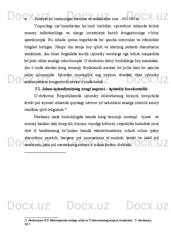 ❖ Faoliyat ko‘rsatayotgan korxona va tashkilotlar soni - 462 584 ta. 
Yuqoridagi   ma’lumotlardan   ko‘rinib   turibdiki,   iqtisodiyot   sohasida   kichik
xususiy   tadbirkorlikga   va   ularga   investitsiya   kiritib   kengaytirishga   e’tibor
qaratilmoqda.   Bu   sohada   qonun   hujjatlarida   bir   qancha   imtiyozlar   va   erkinliklar
belgilab   berilgan.   Xalqni   shu   tariqa   boy   qilish   va   ularning   yashash   sharoitlarini
yaxshilash,   shu   bilan   birgalikda   kuchli   iqtisodiy   asoslarga   ega   bôlish   maqsadida
ko‘plab ishlar amalga oshirilmoqda. O‘zbekiston tabiiy boyliklarga boy mamlakat,
shu   o‘rinda   ulardan   keng   tarmoqli   foydalanish   asoslari   bo‘yicha   ham   bir   qancha
ishlar   qilinmoqda.   Iqtisodiy   mustaqillik   eng   muhimi   shunday   ekan   iqtisodiy
imkoniyatlarni kengaytirish asosiy o‘rinda turadi. 
3.2. Jahon iqtisodiyotining yangi inqirozi – iqtisodiy harakatsizlik. 
O‘zbekiston   Respublikasida   iqtisodiy   islohotlarning   birinchi   bosqichida
kredit-pul siyosati sohasida quyidagi ustuvor yo‘nalishlarni amalga oshirish asosiy
vazifalar qilib belgilandi: 15
 
Markaziy   bank   boshchiligida   hamda   keng   tarmoqli   mustaqil     tijorat     va
xususiy banklar ikki bosqichli tizimini vujudga keltirish, respublika hududida yirik
chet   el   banklarining   bo‘limlari   hamda   vakolatxonalarini   ochish   uchun   qulay
sharoitlarni   yaratish;   barqaror   pul   muomalasini   ta’minlash,   kredit   va   nakd   pul
emissiyasi, jami pul massasining asossiz o‘sishini keskin cheklash; 
 
15  Abulkasimov H.P. Makroiqtisodiy tartibga solish va O‘zbekistonning barqaror rivojlanishi.-  T.:Akademiya, 
2017 .   