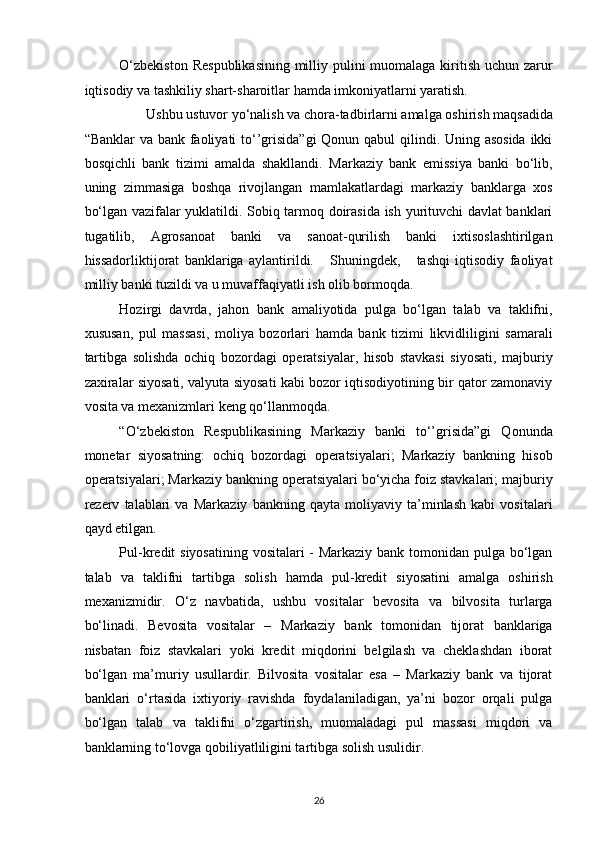 O‘zbekiston  Respublikasining  milliy pulini  muomalaga kiritish uchun zarur
iqtisodiy va tashkiliy shart-sharoitlar hamda imkoniyatlarni yaratish. 
Ushbu ustuvor yo‘nalish va chora-tadbirlarni amalga oshirish maqsadida 
“Banklar  va bank faoliyati  to‘’grisida”gi  Qonun qabul  qilindi. Uning asosida  ikki
bosqichli   bank   tizimi   amalda   shakllandi.   Markaziy   bank   emissiya   banki   bo‘lib,
uning   zimmasiga   boshqa   rivojlangan   mamlakatlardagi   markaziy   banklarga   xos
bo‘lgan vazifalar yuklatildi. Sobiq tarmoq doirasida ish yurituvchi davlat banklari
tugatilib,   Agrosanoat   banki   va   sanoat-qurilish   banki   ixtisoslashtirilgan
hissadorliktijorat   banklariga   aylantirildi.       Shuningdek,       tashqi   iqtisodiy   faoliyat
milliy banki tuzildi va u muvaffaqiyatli ish olib bormoqda. 
Hozirgi   davrda,   jahon   bank   amaliyotida   pulga   bo‘lgan   talab   va   taklifni,
xususan,   pul   massasi,   moliya   bozorlari   hamda   bank   tizimi   likvidliligini   samarali
tartibga   solishda   ochiq   bozordagi   operatsiyalar,   hisob   stavkasi   siyosati,   majburiy
zaxiralar siyosati, valyuta siyosati kabi bozor iqtisodiyotining bir qator zamonaviy
vosita va mexanizmlari keng qo‘llanmoqda. 
“O‘zbekiston   Respublikasining   Markaziy   banki   to‘’grisida”gi   Qonunda
monetar   siyosatning:   ochiq   bozordagi   operatsiyalari;   Markaziy   bankning   hisob
operatsiyalari; Markaziy bankning operatsiyalari bo‘yicha foiz stavkalari; majburiy
rezerv   talablari   va   Markaziy   bankning   qayta   moliyaviy   ta’minlash   kabi   vositalari
qayd etilgan. 
Pul-kredit siyosatining vositalari - Markaziy bank tomonidan pulga bo‘lgan
talab   va   taklifni   tartibga   solish   hamda   pul-kredit   siyosatini   amalga   oshirish
mexanizmidir.   O‘z   navbatida,   ushbu   vositalar   bevosita   va   bilvosita   turlarga
bo‘linadi.   Bevosita   vositalar   –   Markaziy   bank   tomonidan   tijorat   banklariga
nisbatan   foiz   stavkalari   yoki   kredit   miqdorini   belgilash   va   cheklashdan   iborat
bo‘lgan   ma’muriy   usullardir.   Bilvosita   vositalar   esa   –   Markaziy   bank   va   tijorat
banklari   o‘rtasida   ixtiyoriy   ravishda   foydalaniladigan,   ya’ni   bozor   orqali   pulga
bo‘lgan   talab   va   taklifni   o‘zgartirish,   muomaladagi   pul   massasi   miqdori   va
banklarning to‘lovga qobiliyatliligini tartibga solish usulidir. 
26  
  