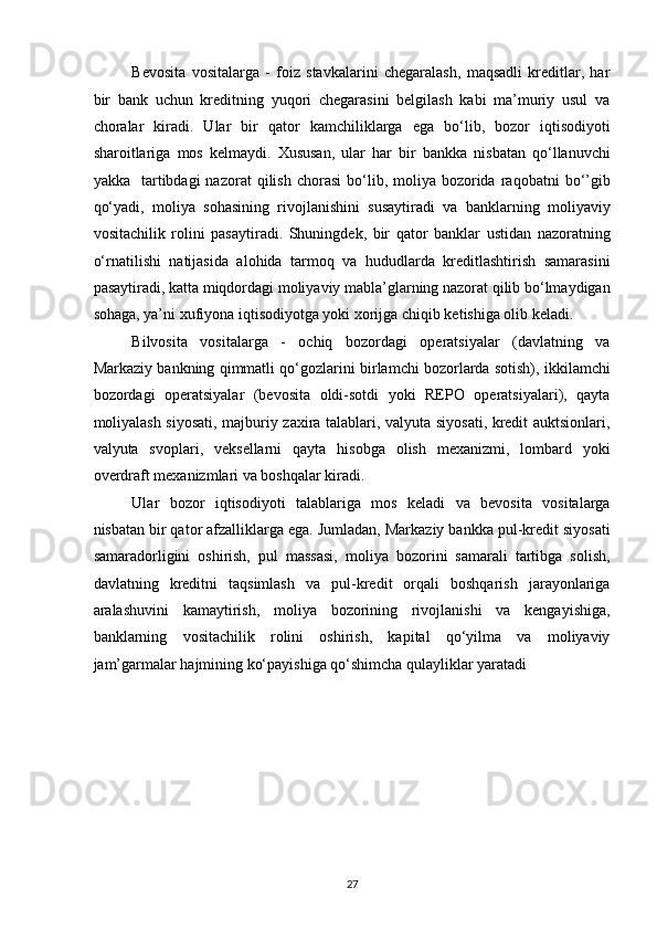 Bevosita   vositalarga   -   foiz   stavkalarini   chegaralash,   maqsadli   kreditlar,   har
bir   bank   uchun   kreditning   yuqori   chegarasini   belgilash   kabi   ma’muriy   usul   va
choralar   kiradi.   Ular   bir   qator   kamchiliklarga   ega   bo‘lib,   bozor   iqtisodiyoti
sharoitlariga   mos   kelmaydi.   Xususan,   ular   har   bir   bankka   nisbatan   qo‘llanuvchi
yakka    tartibdagi   nazorat   qilish   chorasi  bo‘lib,  moliya   bozorida  raqobatni  bo‘’gib
qo‘yadi,   moliya   sohasining   rivojlanishini   susaytiradi   va   banklarning   moliyaviy
vositachilik   rolini   pasaytiradi.   Shuningdek,   bir   qator   banklar   ustidan   nazoratning
o‘rnatilishi   natijasida   alohida   tarmoq   va   hududlarda   kreditlashtirish   samarasini
pasaytiradi, katta miqdordagi moliyaviy mabla’glarning nazorat qilib bo‘lmaydigan
sohaga, ya’ni xufiyona iqtisodiyotga yoki xorijga chiqib ketishiga olib keladi. 
Bilvosita   vositalarga   -   ochiq   bozordagi   operatsiyalar   (davlatning   va
Markaziy bankning qimmatli qo‘gozlarini birlamchi bozorlarda sotish), ikkilamchi
bozordagi   operatsiyalar   (bevosita   oldi-sotdi   yoki   REPO   operatsiyalari),   qayta
moliyalash siyosati, majburiy zaxira talablari, valyuta siyosati, kredit auktsionlari,
valyuta   svoplari,   veksellarni   qayta   hisobga   olish   mexanizmi,   lombard   yoki
overdraft mexanizmlari va boshqalar kiradi.  
Ular   bozor   iqtisodiyoti   talablariga   mos   keladi   va   bevosita   vositalarga
nisbatan bir qator afzalliklarga ega. Jumladan, Markaziy bankka pul-kredit siyosati
samaradorligini   oshirish,   pul   massasi,   moliya   bozorini   samarali   tartibga   solish,
davlatning   kreditni   taqsimlash   va   pul-kredit   orqali   boshqarish   jarayonlariga
aralashuvini   kamaytirish,   moliya   bozorining   rivojlanishi   va   kengayishiga,
banklarning   vositachilik   rolini   oshirish,   kapital   qo‘yilma   va   moliyaviy
jam’garmalar hajmining ko‘payishiga qo‘shimcha qulayliklar yaratadi 
 
 
 
 
 
 
27  
  