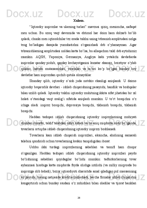 Xulosa. 
“Iqtisodiy   inqirozlar   va   ularning   turlari”   mavzusi   qiziq,   menimcha,   nafaqat
men   uchun.   Bu   uzoq   vaqt   davomida   va   ehtimol   har   doim   ham   dolzarb   bo‘lib
qoladi, chunki men iqtisodchilar tez orada tsiklni uning tebranish amplitudasi nolga
teng   bo‘ladigan   darajada   yumshatishni   o‘rganishadi   deb   o‘ylamayman.   Agar
tebranishlarning amplitudasi noldan katta bo‘lsa, bu allaqachon tsikl deb aytishimiz
mumkin.   AQSH,   Yaponiya,   Germaniya,   Angliya   kabi   yetakchi   davlatlarda
inqirozlar qanday pishib, qanday kechayotganini kuzatar ekansiz, beixtiyor o ylabʻ
qolasiz,   hattoki   mutaxassislari,   vositalari   va   ta siri   ko p   bo lgan   bunday   boy	
ʼ ʻ ʻ
davlatlar ham inqirozdan qochib qutula olmaydilar. 
Shunday   qilib,   iqtisodiy   o‘sish   juda   notekis   ekanligi   aniqlandi.   U   doimo
iqtisodiy beqarorlik davrlari - ishlab chiqarishning pasayishi, bandlik va boshqalar
bilan uzilib qoladi. Iqtisodiy tsiklni iqtisodiy muhitning ikkita sifat jihatidan bir xil
holati   o‘rtasidagi   vaqt   oralig‘i   sifatida   aniqlash   mumkin.   U   to‘rt   bosqichni   o‘z
ichiga   oladi:   inqiroz   bosqichi,   depressiya   bosqichi,   tiklanish   bosqichi,   tiklanish
bosqichi. 
Haddan   tashqari   ishlab   chiqarishning   iqtisodiy   inqirozlarining   mohiyati
shundan iboratki, taklif talabdan oshib ketadi va bu aniq miqdorda sodir bo‘lganda,
tovarlarni ortiqcha ishlab chiqarishning iqtisodiy inqirozi boshlanadi. 
Tovarlarni   kam   ishlab   chiqarish   inqirozlari,   aksincha,   aholining   samarali
talabini qondirish uchun tovarlarning keskin tanqisligidan iborat. 
Ushbu   ikki   turdagi   inqirozlarning   sabablari   va   tasnifi   ham   chuqur
o‘rganilgan.   Haddan   tashqari   ishlab   chiqarishning   iqtisodiy   inqirozlari   paydo
bo‘lishining   sabablari   quyidagilar   bo‘lishi   mumkin:   tadbirkorlarning   tovar
aylanmasi  hisobiga katta miqdorda foyda olishga intilishi  (va milliy miqyosda bu
inqirozga olib keladi); bozor iqtisodiyoti sharoitida amal qiladigan pul massasining
ko‘payishi, buning natijasida kredit arzonlashadi, barcha firmalar ishlab chiqarishni
kengaytirish uchun bunday ssudani o‘z xohishlari bilan oladilar va tijorat banklari
28